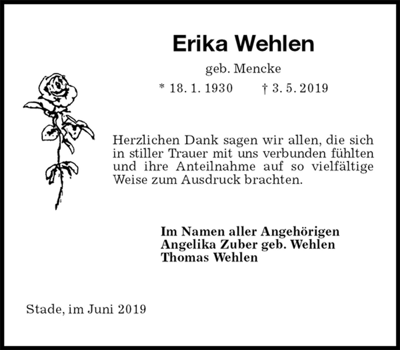 <p>Erika Wehlen<br />geb. Mencke<br />* 18. 1. 1930 † 3. 5. 2019<br />Herzlichen Dank sagen wir allen, die sich<br />in stiller Trauer mit uns verbunden fühlten<br />und ihre Anteilnahme auf so vielfältige<br />Weise zum Ausdruck brachten.<br />Im Namen aller Angehörigen<br />Angelika Zuber geb. Wehlen<br />Thomas Wehlen<br />Stade, im Juni 2019</p>