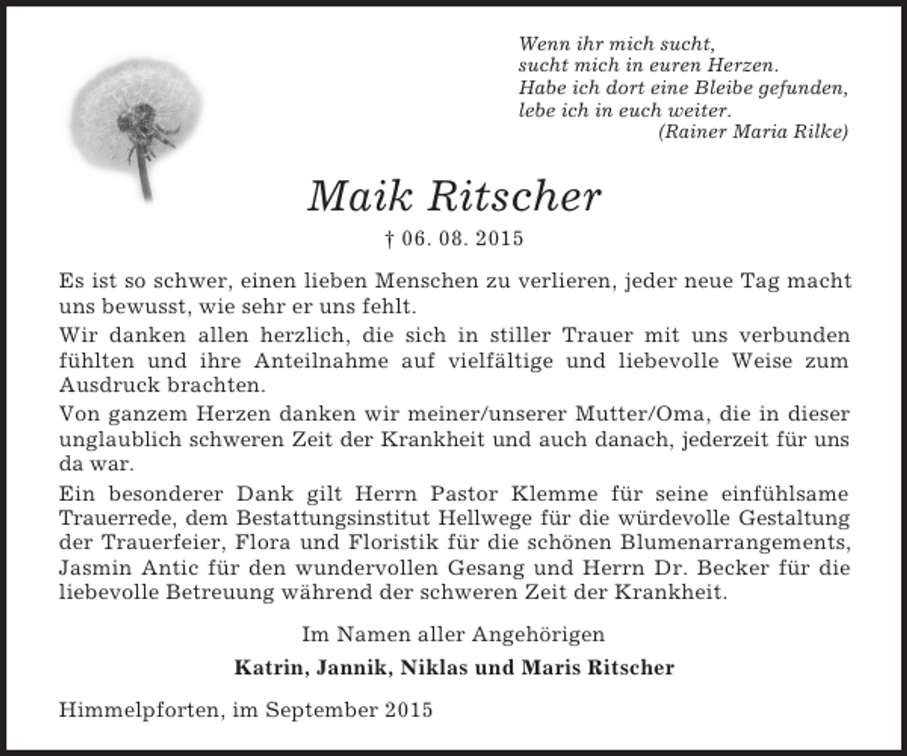 <p>Wenn ihr mich sucht,<br />sucht mich in euren Herzen.<br />Habe ich dort eine Bleibe gefunden,<br />lebe ich in euch weiter.<br />(Rainer Maria Rilke)<br />Maik Ritscher<br />† 06. 08. 2015<br />Es ist so schwer, einen lieben Menschen zu verlieren, jeder neue Tag macht uns bewusst, wie sehr er uns fehlt.<br />Wir danken allen herzlich, die sich in stiller Trauer mit uns verbunden fühlten und ihre Anteilnahme auf vielfältige und liebevolle Weise zum Ausdruck brachten.<br />Von ganzem Herzen danken wir meiner/unserer Mutter/Oma, die in dieser unglaublich schweren Zeit der Krankheit und auch danach, jederzeit für uns da war.<br />Ein besonderer Dank gilt Herrn Pastor Klemme für seine einfühlsame Trauerrede, dem Bestattungsinstitut Hellwege für die würdevolle Gestaltung der Trauerfeier, Flora und Floristik für die schönen Blumenarrangements, Jasmin Antic für den wundervollen Gesang und Herrn Dr. Becker für die liebevolle Betreuung während der schweren Zeit der Krankheit.<br />Im Namen aller Angehörigen<br />Katrin, Jannik, Niklas und Maris Ritscher<br />Himmelpforten, im September 2015</p>