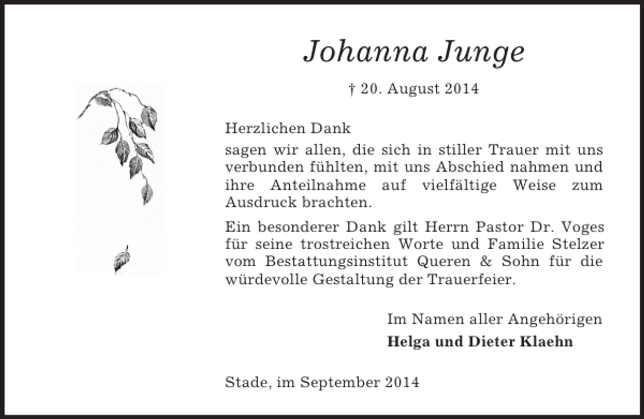<p>Johanna Junge<br />† 20. August 2014<br />Herzlichen Dank<br />sagen wir allen, die sich in stiller Trauer mit uns verbunden fühlten, mit uns Abschied nahmen und ihre Anteilnahme auf vielfältige Weise zum<br />Ausdruck brachten.<br />Ein besonderer Dank gilt Herrn Pastor Dr. Voges für seine trostreichen Worte und Familie Stelzer vom Bestattungsinstitut Queren</p>