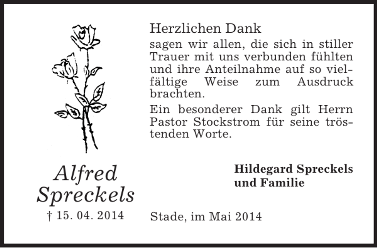 <p>Alfred<br />Spreckels<br />† 15. 04. 2014<br />Herzlichen Dank<br />sagen wir allen, die sich in stiller Trauer mit uns verbunden fühlten und ihre Anteilnahme auf so vielfältige Weise zum Ausdruck brachten.<br />Ein besonderer Dank gilt Herrn Pastor Stockstrom für seine tröstenden Worte.<br />Hildegard Spreckels<br />und Familie<br />Stade, im Mai 2014</p>