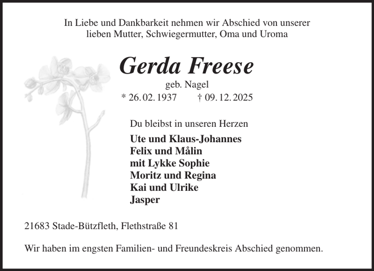 <p>In Liebe und Dankbarkeit nehmen wir Abschied von unserer<br />lieben Mutter, Schwiegermutter, Oma und Uroma<br />Gerda Freese<br />geb. Nagel<br />* 26. 02. 1937 † 09. 12. 2025<br />Du bleibst in unseren Herzen<br />Ute und Klaus-Johannes<br />Felix und Målin<br />mit Lykke Sophie<br />Moritz und Regina<br />Kai und Ulrike<br />Jasper<br />21683 Stade-Bützfleth, Flethstraße 81</p><p>Wir haben im engsten Familien- und Freundeskreis Abschied genommen.</p>