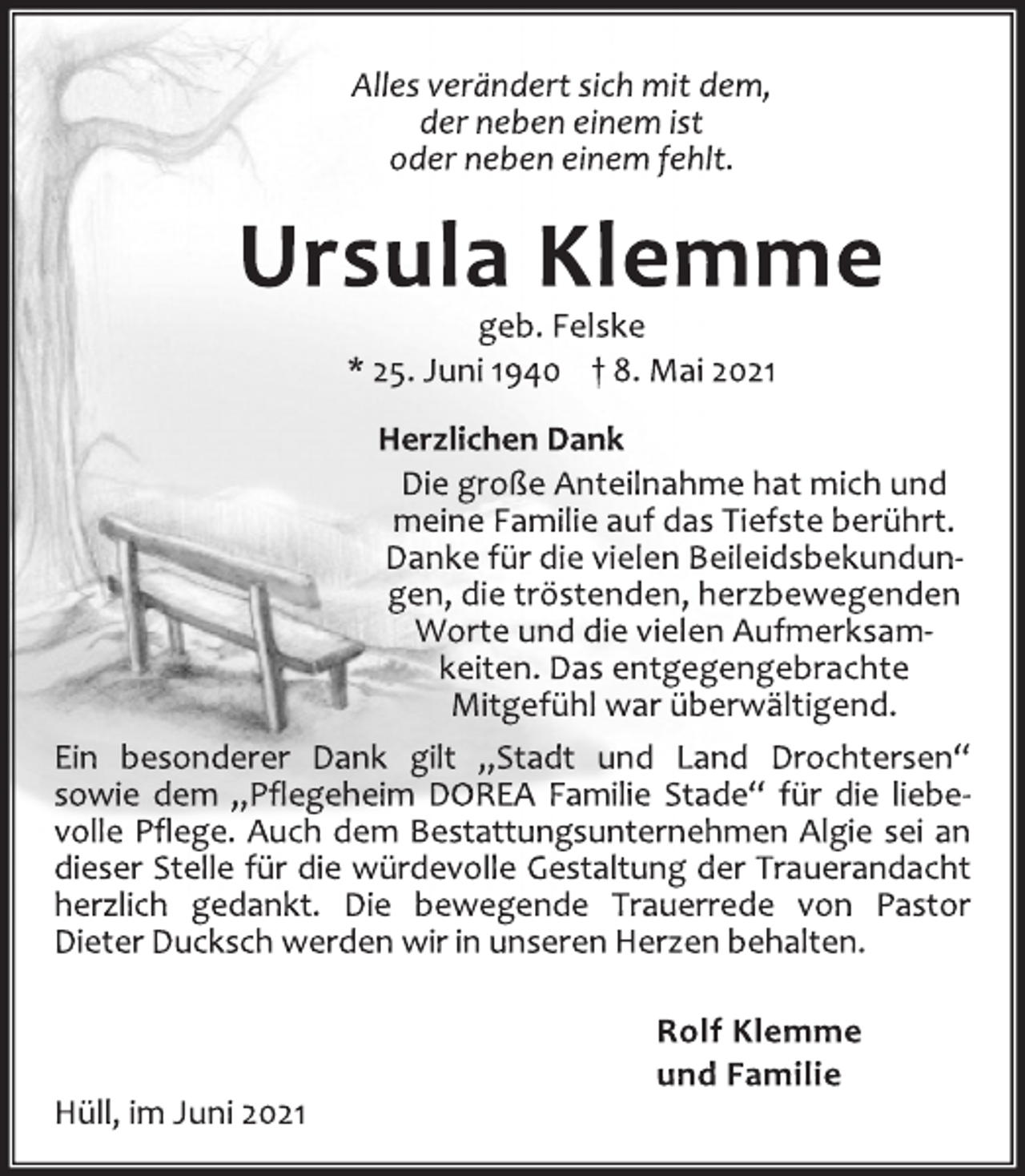 <p>Alles verändert sich mit dem,<br />der neben einem ist<br />oder neben einem fehlt.<br />Ursula Klemme<br />geb. Felske<br />* 25. Juni 1940 † 8. Mai 2021<br />Herzlichen Dank<br />Die große Anteilnahme hat mich<br />und meine Familie auf das Tiefste<br />berührt. Danke für die vielen Beileids-<br />bekundungen, die tröstenden, herz-<br />bewegenden Worte und die vielen<br />Aufmerksamkeiten. Das entgegenge-<br />brachte Mitgefühl war überwältigend.<br />Ein besonderer Dank gilt „Stadt und Land Drochtersen“<br />sowie dem „Pflegeheim DOREA Familie Stade“ für die liebe-<br />volle Pflege. Auch dem Bestattungsunternehmen Algie sei an<br />dieser Stelle für die würdevolle Gestaltung der Trauerandacht<br />herzlich gedankt. Die bewegende Trauerrede von Pastor<br />Dieter Ducksch werden wir in unseren Herzen behalten.<br />Rolf Klemme<br />und Familie<br />Hüll, im Juni 2021</p>