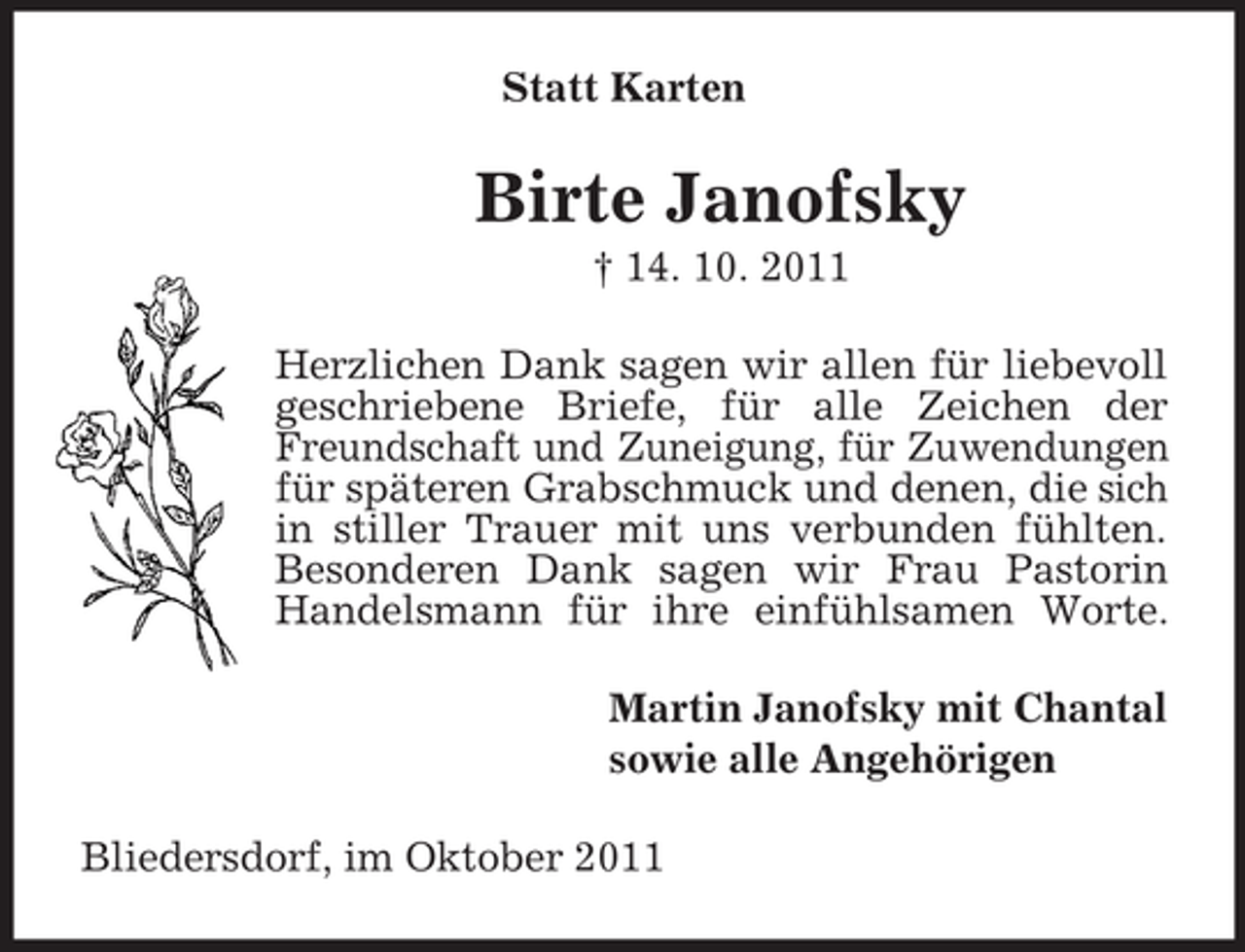 <p>Statt Karten</p><p>Birte Janofsky<br />† 14. 10. 2011<br />Herzlichen Dank sagen wir allen für liebevoll<br />geschriebene Briefe, für alle Zeichen der<br />Freundschaft und Zuneigung, für Zuwendungen<br />für späteren Grabschmuck und denen, die sich<br />in stiller Trauer mit uns verbunden fühlten.<br />Besonderen Dank sagen wir Frau Pastorin<br />Handelsmann für ihre einfühlsamen Worte.<br />Martin Janofsky mit Chantal<br />sowie alle Angehörigen<br />Bliedersdorf, im Oktober 2011</p>