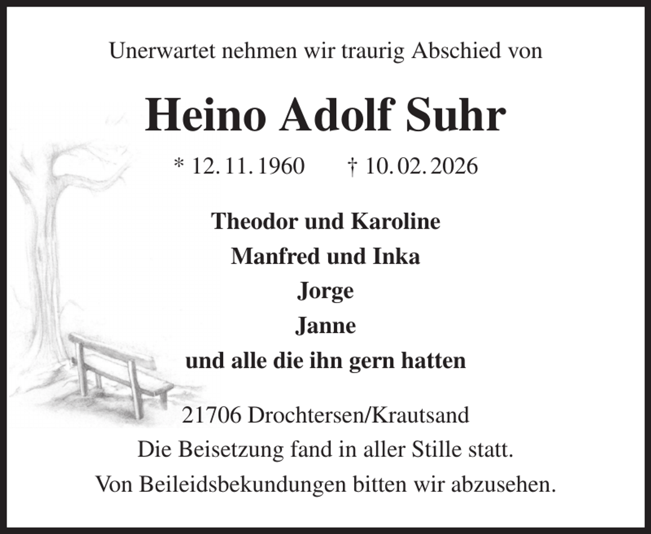 <p>Unerwartet nehmen wir traurig Abschied von<br />Heino Adolf Suhr<br />* 12. 11. 1960 † 10. 02. 2026<br />Theodor und Karoline<br />Manfred und Inka<br />Jorge<br />Janne<br />und alle die ihn gern hatten<br />21706 Drochtersen/Krautsand<br />Die Beisetzung fand in aller Stille statt.<br />Von Beileidsbekundungen bitten wir abzusehen.</p>
