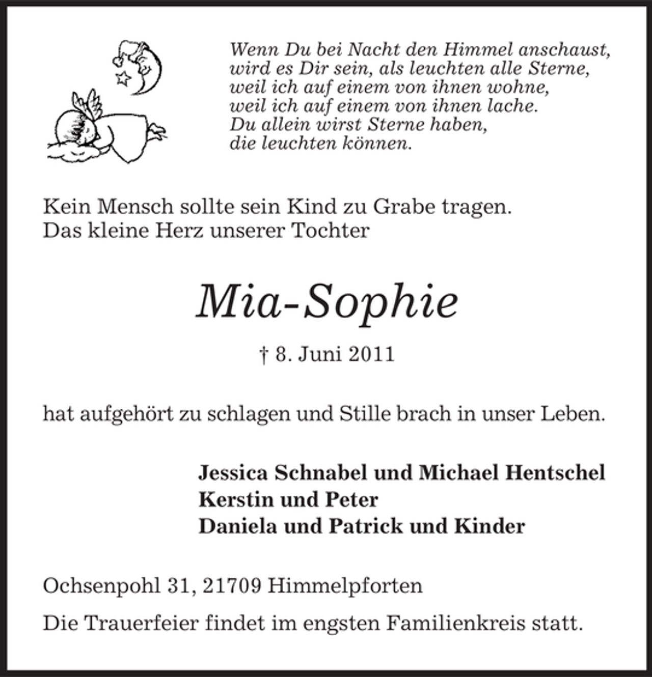 <p>Wenn Du bei Nacht den Himmel anschaust, wird es Dir sein, als leuchten alle Sterne, weil ich auf einem von ihnen wohne, weil ich auf einem von ihnen lache. Du allein wirst Sterne haben, die leuchten können.</p><p>Kein Mensch sollte sein Kind zu Grabe tragen. Das kleine Herz unserer Tochter</p><p>Mia-Sophie<br />† 8. Juni 2011 hat aufgehört zu schlagen und Stille brach in unser Leben. Jessica Schnabel und Michael Hentschel Kerstin und Peter Daniela und Patrick und Kinder Ochsenpohl 31, 21709 Himmelpforten Die Trauerfeier findet im engsten Familienkreis statt.</p>
