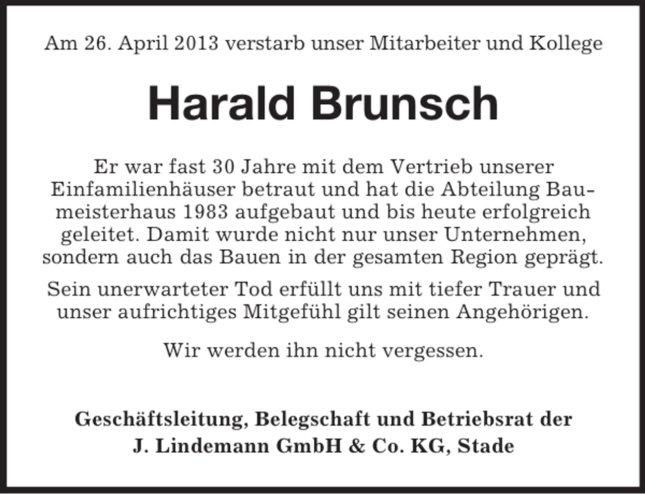 <p>Am 26. April 2013 verstarb unser Mitarbeiter und Kollege</p><p>Harald Brunsch<br />Er war fast 30 Jahre mit dem Vertrieb unserer<br />Einfamilienhäuser betraut und hat die Abteilung Baumeisterhaus 1983 aufgebaut und bis heute erfolgreich<br />geleitet. Damit wurde nicht nur unser Unternehmen,<br />sondern auch das Bauen in der gesamten Region geprägt.<br />Sein unerwarteter Tod erfüllt uns mit tiefer Trauer und<br />unser aufrichtiges Mitgefühl gilt seinen Angehörigen.<br />Wir werden ihn nicht vergessen.<br />Geschäftsleitung, Belegschaft und Betriebsrat der<br />J. Lindemann GmbH &amp; Co. KG, Stade</p>