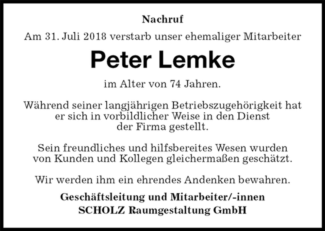 <p>Nachruf<br />Am 31. Juli 2018 verstarb unser ehemaliger Mitarbeiter<br />Peter Lemke<br />im Alter von 74 Jahren.</p><p>Während seiner langjährigen Betriebszugehörigkeit hat er sich in vorbildlicher Weise in den Dienst<br />der Firma gestellt.</p><p>Sein freundliches und hilfsbereites Wesen wurden<br />von Kunden und Kollegen gleichermaßen geschätzt.</p><p>Wir werden ihm ein ehrendes Andenken bewahren.<br />Geschäftsleitung und Mitarbeiter/-innen<br />SCHOLZ Raumgestaltung GmbH</p>
