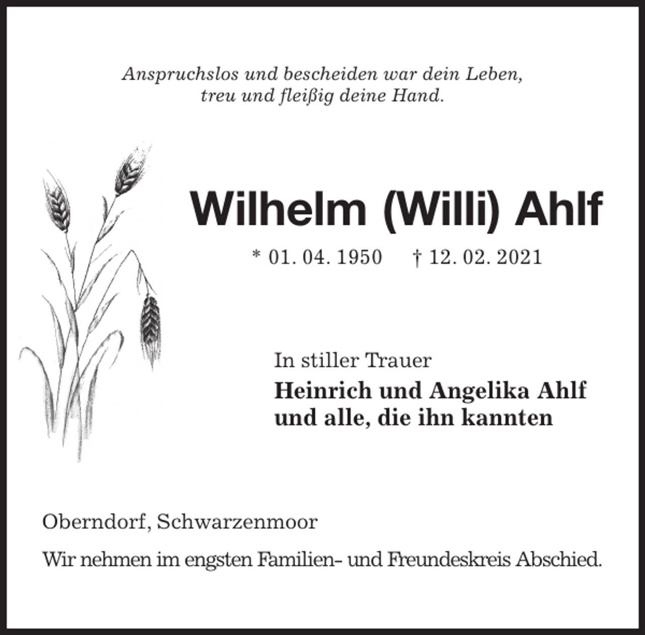 <p>Anspruchslos und bescheiden war dein Leben,<br />treu und fleißig deine Hand.<br />Wilhelm (Willi) Ahlf<br />* 01. 04. 1950 † 12. 02. 2021<br />In stiller Trauer<br />Heinrich und Angelika Ahlf<br />und alle, die ihn kannten<br />Oberndorf, Schwarzenmoor<br />Wir nehmen im engsten Familien- und Freundeskreis Abschied.</p>