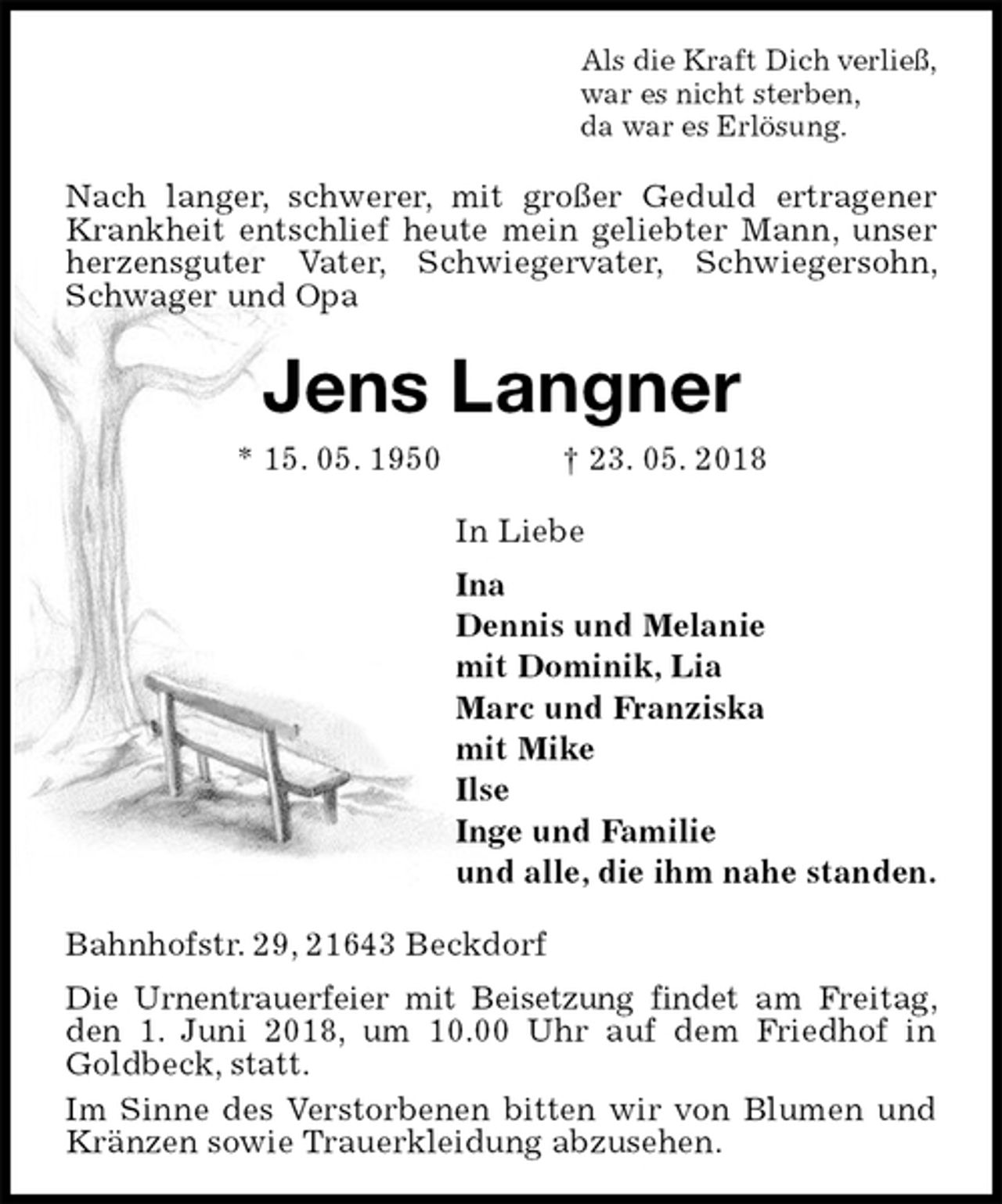 <p>Als die Kraft Dich verließ,<br />war es nicht sterben,<br />da war es Erlösung.<br />Nach langer, schwerer, mit großer Geduld ertragener Krankheit entschlief heute mein geliebter Mann, unser herzensguter Vater, Schwiegervater, Schwiegersohn, Schwager und Opa<br />Jens Langner<br />* 15. 05. 1950 † 23. 05. 2018<br />In Liebe<br />Ina<br />Dennis und Melanie<br />mit Dominik, Lia<br />Marc und Franziska<br />mit Mike<br />Ilse<br />Inge und Familie<br />und alle, die ihm nahe standen.<br />Bahnhofstr. 29, 21643 Beckdorf<br />Die Urnentrauerfeier mit Beisetzung findet am Freitag, den 1. Juni 2018, um 10.00 Uhr auf dem Friedhof in Goldbeck, statt.<br />Im Sinne des Verstorbenen bitten wir von Blumen und Kränzen sowie Trauerkleidung abzusehen.</p>