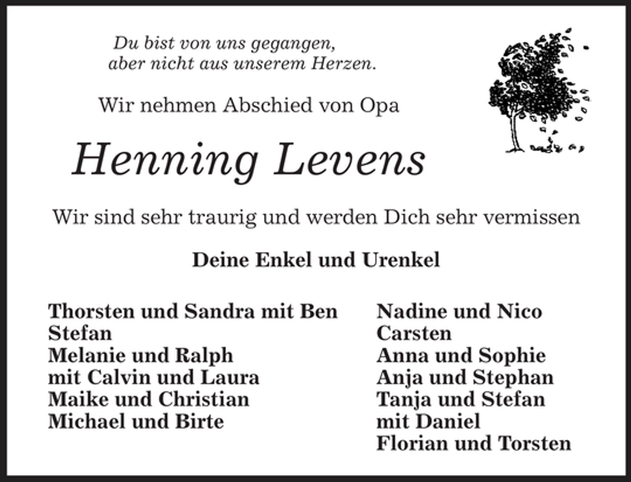 <p>Nadine und Nico<br />Carsten<br />Anna und Sophie<br />Anja und Stephan<br />Tanja und Stefan<br />mit Daniel<br />Florian und Torsten<br />Du bist von uns gegangen,<br />aber nicht aus unserem Herzen.<br />Wir nehmen Abschied von Opa<br />Henning Levens<br />Wir sind sehr traurig und werden Dich sehr vermissen<br />Deine Enkel und Urenkel<br />Thorsten und Sandra mit Ben<br />Stefan<br />Melanie und Ralph<br />mit Calvin und Laura<br />Maike und Christian<br />Michael und Birte</p>