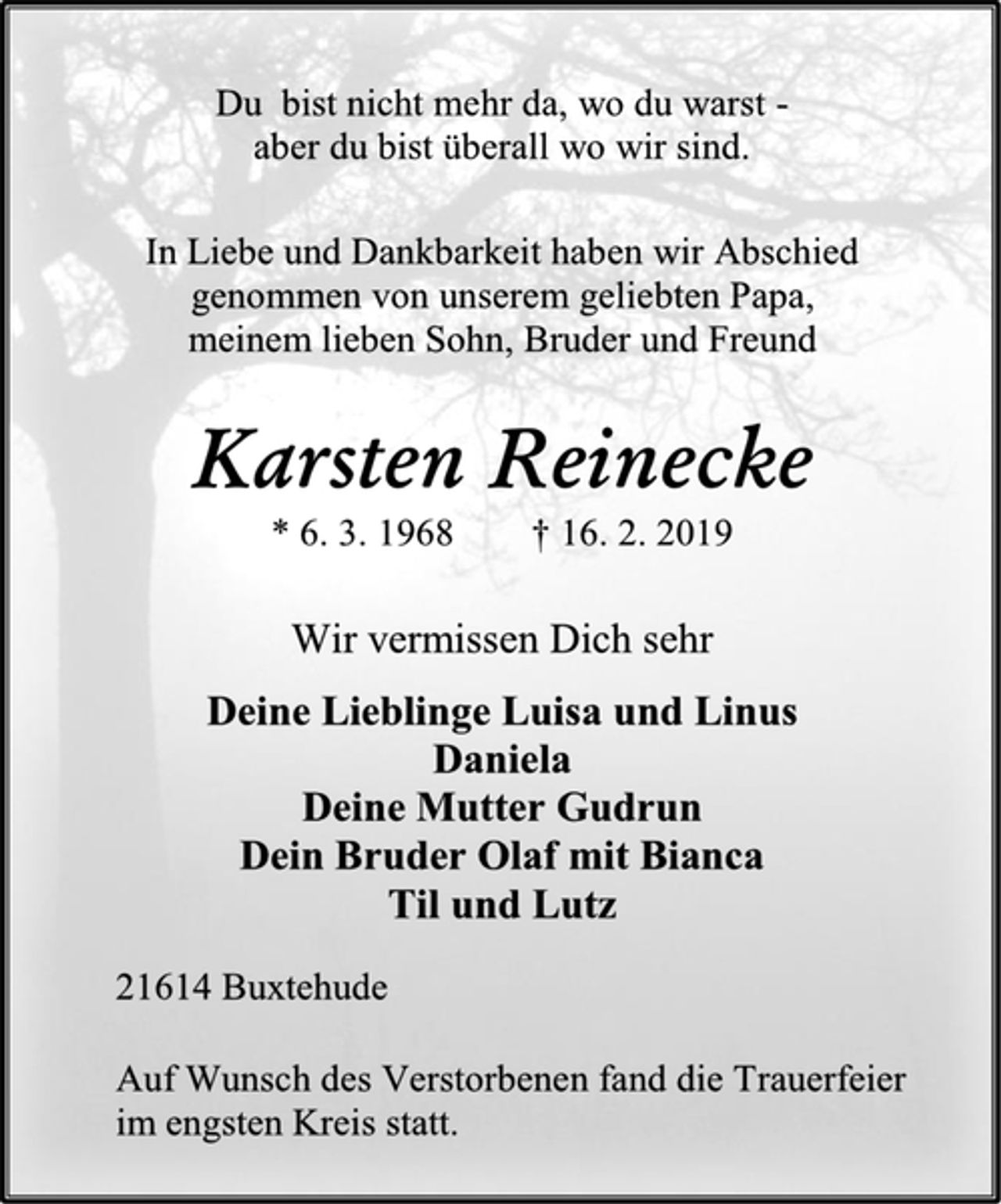 <p>Du bist nicht mehr da, wo du warst -<br />aber du bist überall wo wir sind.<br />In Liebe und Dankbarkeit haben wir Abschied<br />genommen von unserem geliebten Papa,<br />meinem lieben Sohn, Bruder und Freund<br />Karsten Reinecke<br />* 6. 3. 1968 † 16. 2. 2019<br />Wir vermissen Dich sehr<br />Deine Lieblinge Luisa und Linus<br />Daniela<br />Deine Mutter Gudrun<br />Dein Bruder Olaf mit Bianca<br />Til und Lutz<br />21614 Buxtehude<br />Auf Wunsch des Verstorbenen fand die Trauerfeier<br />im engsten Kreis statt.</p>