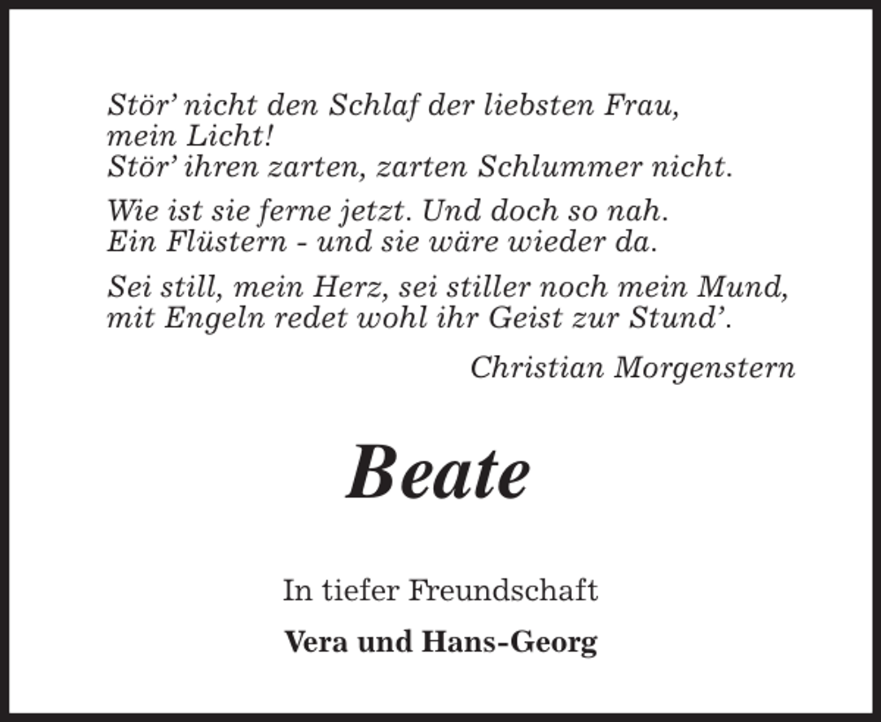 <p>Stör’ nicht den Schlaf der liebsten Frau,<br />mein Licht!<br />Stör’ ihren zarten, zarten Schlummer nicht.<br />Wie ist sie ferne jetzt. Und doch so nah.<br />Ein Flüstern - und sie wäre wieder da.<br />Sei still, mein Herz, sei stiller noch mein Mund,<br />mit Engeln redet wohl ihr Geist zur Stund’.<br />Christian Morgenstern<br />Beate<br />In tiefer Freundschaft<br />Vera und Hans-Georg</p>