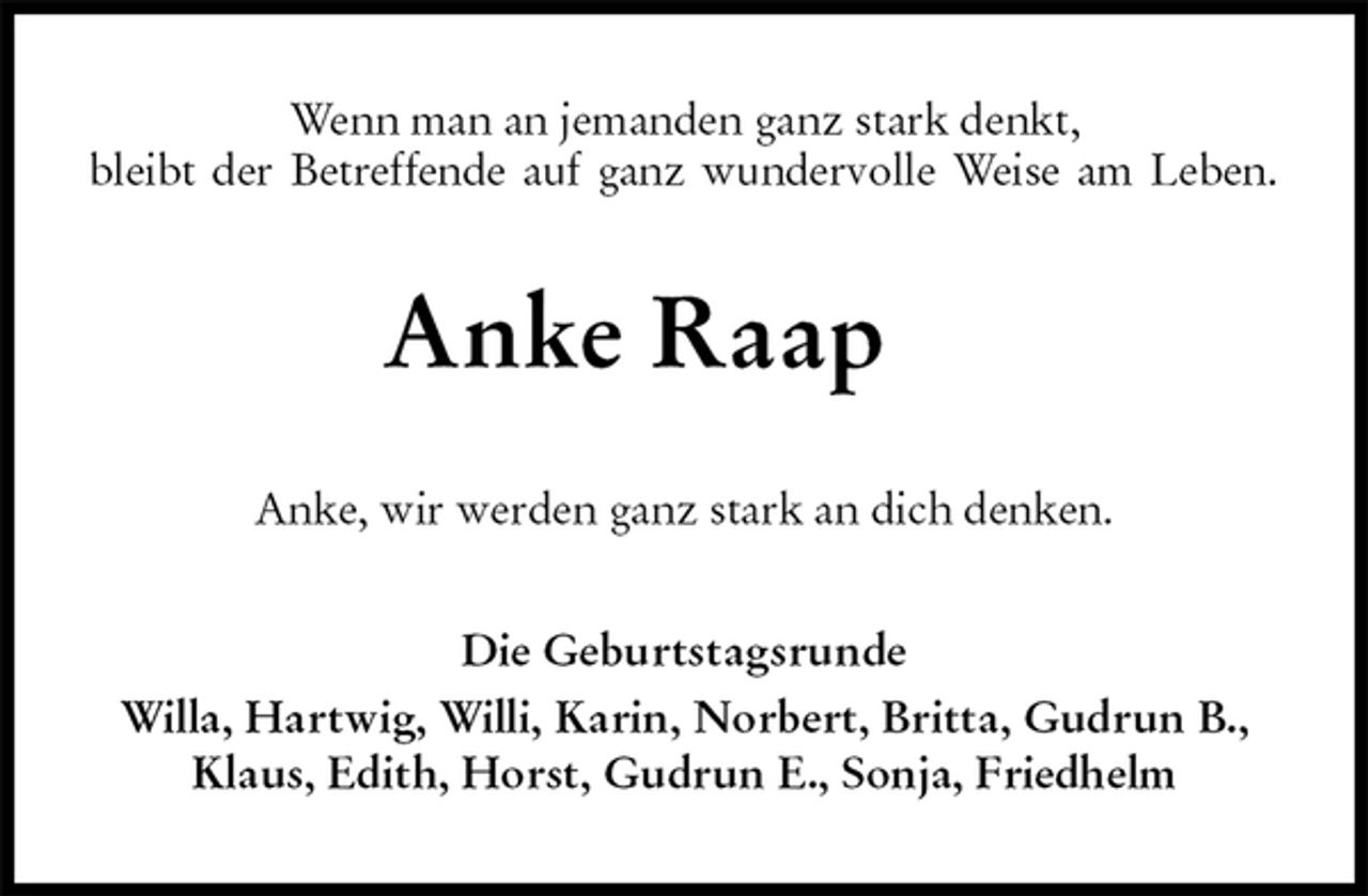 <p>Wenn man an jemanden ganz stark denkt,<br />bleibt der Betreffende auf ganz wundervolle Weise am Leben.<br />Anke Raap<br />Anke, wir werden ganz stark an dich denken.<br />Die Geburtstagsrunde<br />Willa, Hartwig, Willi, Karin, Norbert, Britta, Gudrun B., Klaus, Edith, Horst, Gudrun E., Sonja, Friedhelm</p>