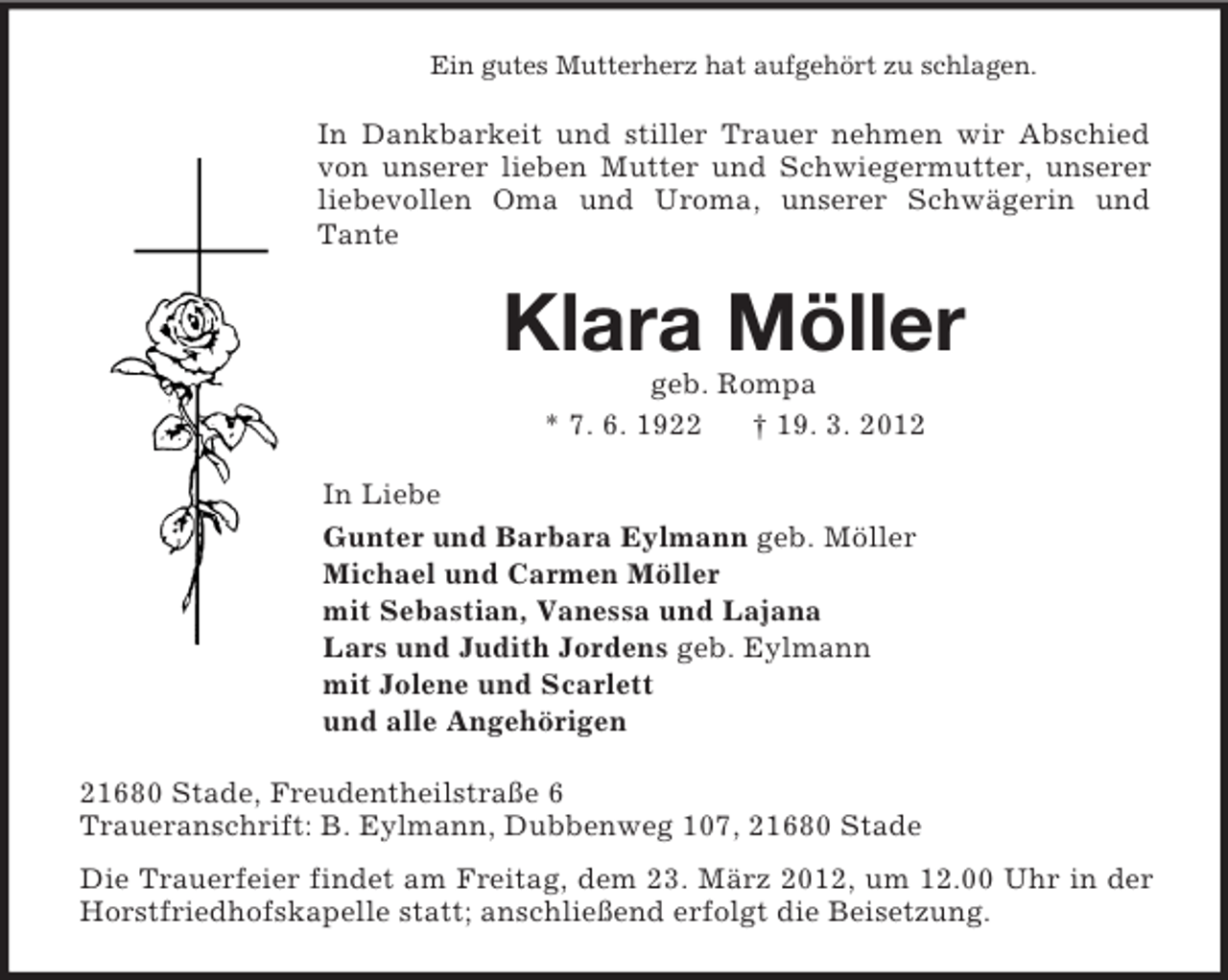 <p>Ein gutes Mutterherz hat aufgehört zu schlagen.<br />In Dankbarkeit und stiller Trauer nehmen wir Abschied von unserer lieben Mutter und Schwiegermutter, unserer liebevollen Oma und Uroma, unserer Schwägerin und Tante<br />Klara Möller<br />geb. Rompa<br />* 7. 6. 1922 † 19. 3. 2012<br />In Liebe<br />Gunter und Barbara Eylmann geb. Möller<br />Michael und Carmen Möller<br />mit Sebastian, Vanessa und Lajana<br />Lars und Judith Jordens geb. Eylmann<br />mit Jolene und Scarlett<br />und alle Angehörigen<br />21680 Stade, Freudentheilstraße 6<br />Traueranschrift: B. Eylmann, Dubbenweg 107, 21680 Stade<br />Die Trauerfeier findet am Freitag, dem 23. März 2012, um 12.00 Uhr in der Horstfriedhofskapelle statt; anschließend erfolgt die Beisetzung.</p>
