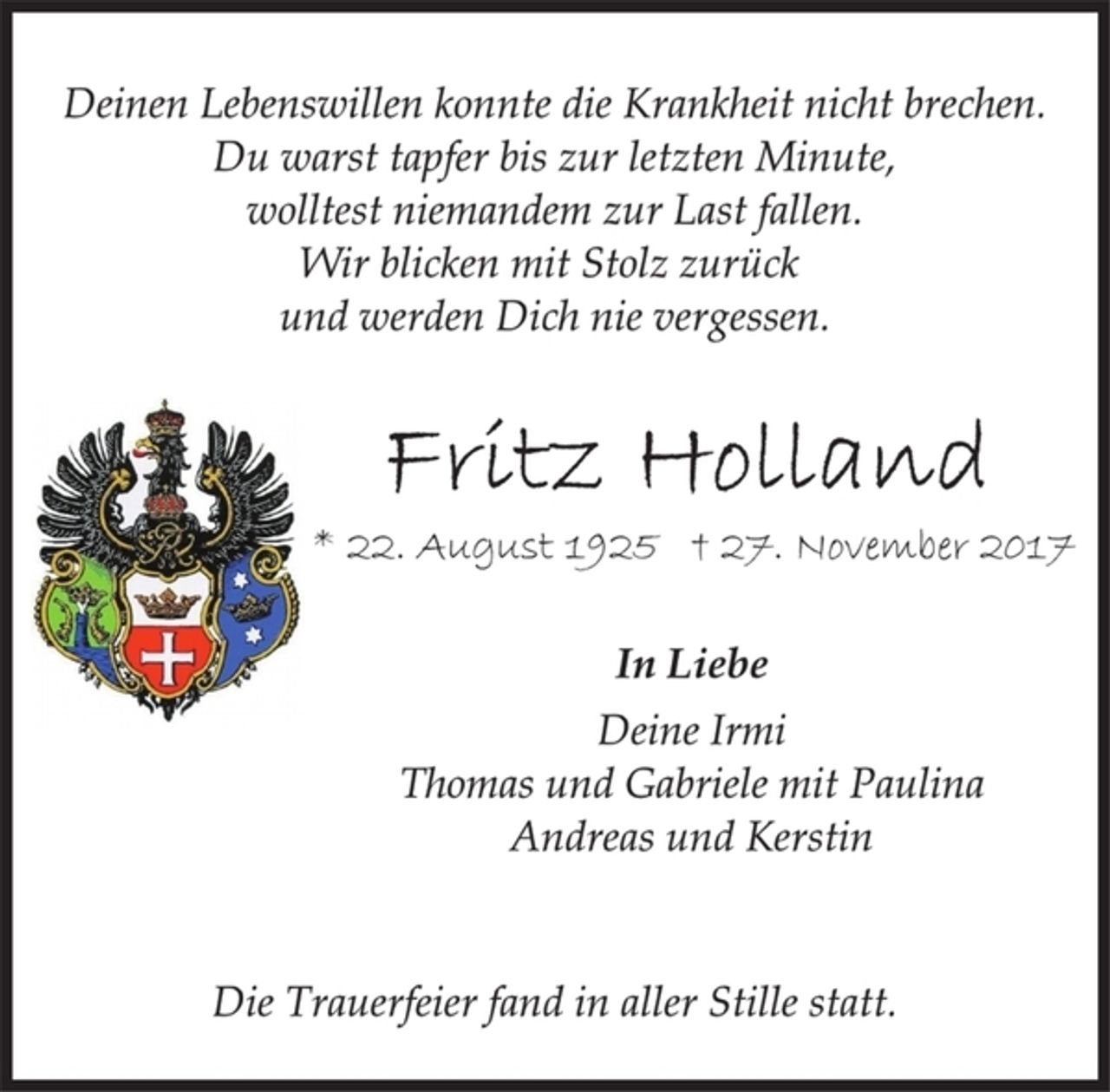 <p>Deinen Lebenswillen konnte die Krankheit nicht brechen.<br />Du warst tapfer bis zur letzten Minute,<br />wolltest niemandem zur Last fallen.<br />Wir blicken mit Stolz zurück<br />und werden Dich nie vergessen.<br />Fritz Holland<br />* 22. August 1925 † 27. November 2017<br />In Liebe<br />Deine Irmi<br />Thomas und Gabriele mit Paulina<br />Andreas und Kerstin<br />Die Trauerfeier fand in aller Stille statt.</p>