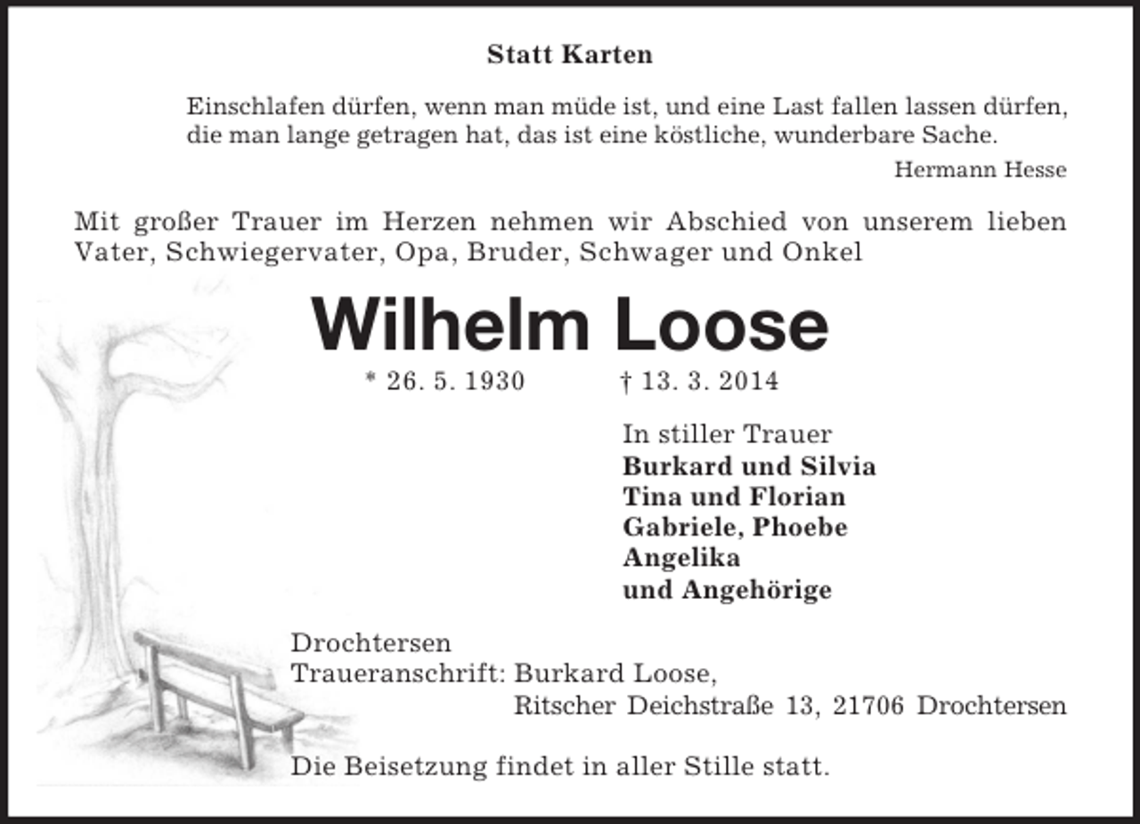 <p>Statt Karten<br />Einschlafen dürfen, wenn man müde ist, und eine Last fallen lassen dürfen,<br />die man lange getragen hat, das ist eine köstliche, wunderbare Sache.<br />Hermann Hesse<br />Mit großer Trauer im Herzen nehmen wir Abschied von unserem lieben<br />Vater, Schwiegervater, Opa, Bruder, Schwager und Onkel<br />Wilhelm Loose<br />* 26. 5. 1930 † 13. 3. 2014<br />In stiller Trauer<br />Burkard und Silvia<br />Tina und Florian<br />Gabriele, Phoebe<br />Angelika<br />und Angehörige<br />Drochtersen<br />Traueranschrift: Burkard Loose,<br />Ritscher Deichstraße 13, 21706 Drochtersen</p><p>Die Beisetzung findet in aller Stille statt.</p>