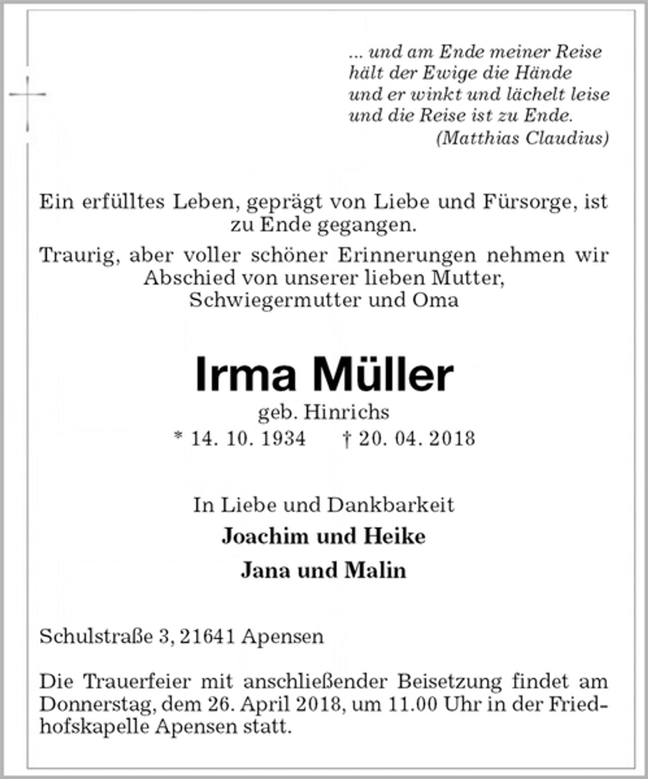 <p>... und am Ende meiner Reise<br />hält der Ewige die Hände<br />und er winkt und lächelt leise<br />und die Reise ist zu Ende.<br />(Matthias Claudius)<br />Ein erfülltes Leben, geprägt von Liebe und Fürsorge, ist zu Ende gegangen.<br />Traurig, aber voller schöner Erinnerungen nehmen wir Abschied von unserer lieben Mutter,<br />Schwiegermutter und Oma<br />Irma Müller<br />geb. Hinrichs<br />* 14. 10. 1934 † 20. 04. 2018<br />In Liebe und Dankbarkeit<br />Joachim und Heike<br />Jana und Malin<br />Schulstraße 3, 21641 Apensen</p><p>Die Trauerfeier mit anschließender Beisetzung findet am Donnerstag, dem 26. April 2018, um 11.00 Uhr in der Friedhofskapelle Apensen statt.</p>