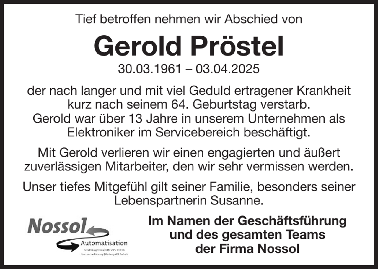 <p>Tief betroffen nehmen wir Abschied von<br />Gerold Pröstel<br />30.03.1961 - 03.04.2025<br />der nach langer und mit viel Geduld ertragener Krankheit kurz nach seinem 64. Geburtstag verstarb.<br />Gerold war über 13 Jahre in unserem Unternehmen als Elektroniker im Servicebereich beschäftigt.<br />Mit Gerold verlieren wir einen engagierten und äußert<br />zuverlässigen Mitarbeiter, den wir sehr vermissen werden.<br />Unser tiefes Mitgefühl gilt seiner Familie, besonders seiner Lebenspartnerin Susanne.<br />Im Namen der Geschäftsführung<br />und des gesamten Teams<br />der Firma Nossol</p>