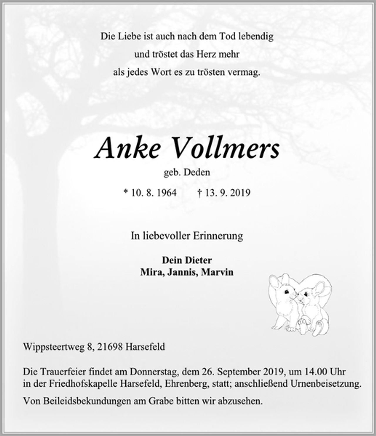 <p>Die Liebe ist auch nach dem Tod lebendig<br />und tröstet das Herz mehr<br />als jedes Wort es zu trösten vermag.<br />Anke Vollmers<br />geb. Deden<br />* 10. 8. 1964 † 13. 9. 2019<br />In liebevoller Erinnerung<br />Dein Dieter<br />Mira, Jannis, Marvin<br />Wippsteertweg 8, 21698 Harsefeld<br />Die Trauerfeier findet am Donnerstag, dem 26. September 2019, um 14.00 Uhr in der Friedhofskapelle Harsefeld, Ehrenberg, statt; anschließend Urnenbeisetzung.<br />Von Beileidsbekundungen am Grabe bitten wir abzusehen.</p>