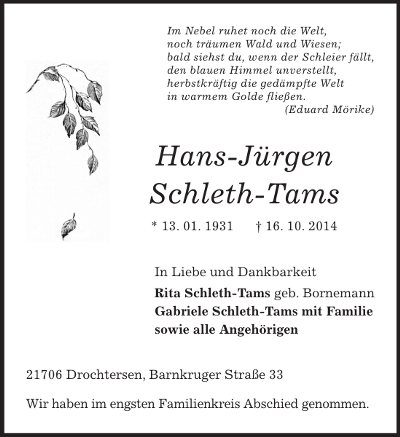 <p>Im Nebel ruhet noch die Welt,<br />noch träumen Wald und Wiesen;<br />bald siehst du, wenn der Schleier fällt,<br />den blauen Himmel unverstellt,<br />herbstkräftig die gedämpfte Welt<br />in warmem Golde fließen.<br />(Eduard Mörike)<br />Hans-Jürgen<br />Schleth-Tams<br />* 13. 01. 1931 † 16. 10. 2014<br />In Liebe und Dankbarkeit<br />Rita Schleth-Tams geb. Bornemann<br />Gabriele Schleth-Tams mit Familie<br />sowie alle Angehörigen<br />21706 Drochtersen, Barnkruger Straße 33<br />Wir haben im engsten Familienkreis Abschied genommen.</p>