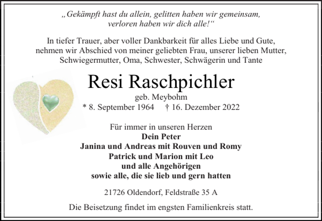 <p>„Gekämpft hast du allein, gelitten haben wir gemeinsam,<br />verloren haben wir dich alle!“<br />In tiefer Trauer, aber voller Dankbarkeit für alles Liebe und Gute,<br />nehmen wir Abschied von meiner geliebten Frau, unserer lieben Mutter, Schwiegermutter, Oma, Schwester, Schwägerin und Tante<br />Resi Raschpichler<br />geb. Meybohm<br />* 8. September 1964 † 16. Dezember 2022<br />Für immer in unseren Herzen<br />Dein Peter<br />Janina und Andreas mit Rouven und Romy<br />Patrick und Marion mit Leo<br />und alle Angehörigen<br />sowie alle, die sie lieb und gern hatten<br />21726 Oldendorf, Feldstraße 35 A<br />Die Beisetzung findet im engsten Familienkreis statt.</p>