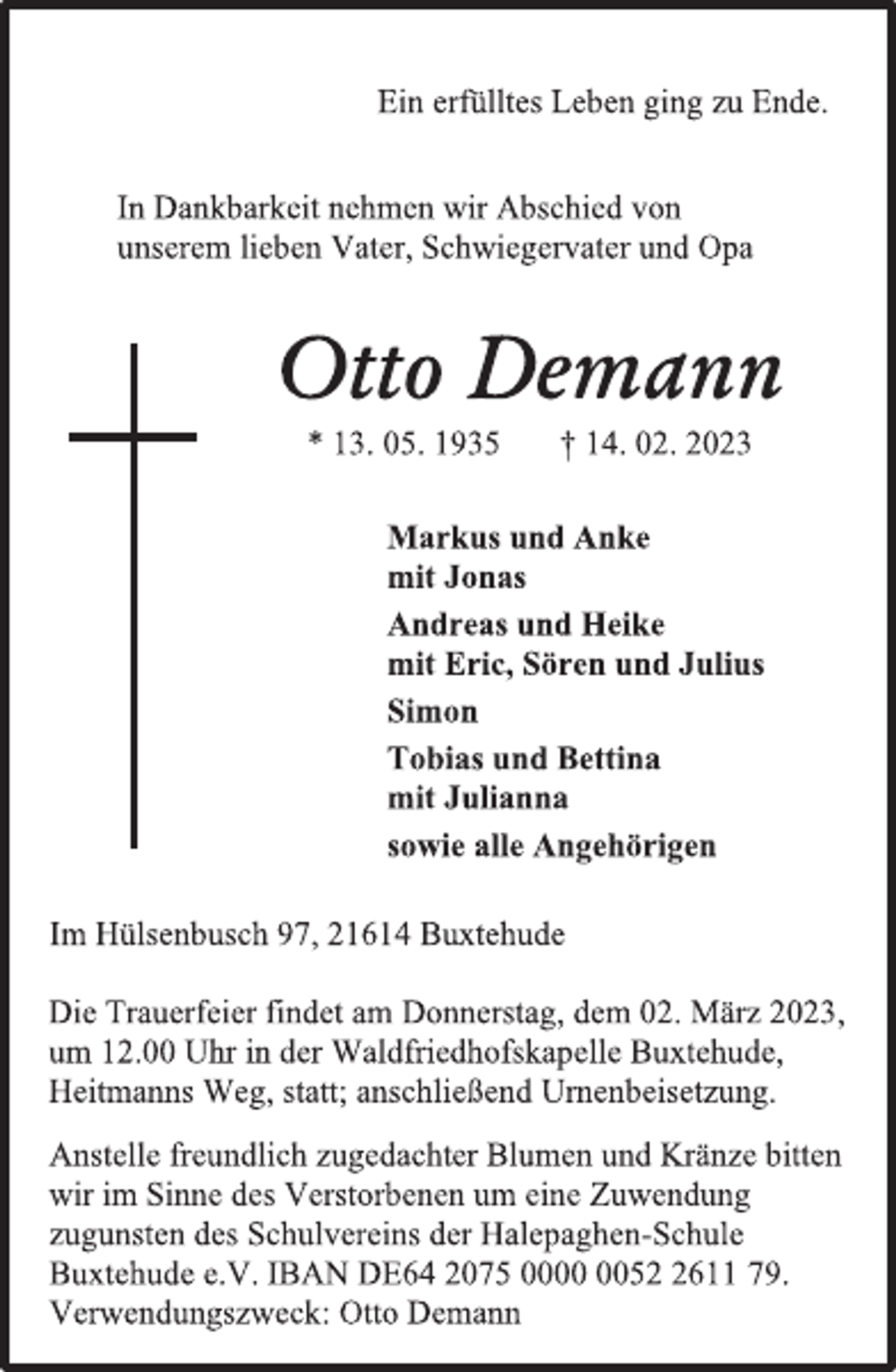 <p>Ein erfülltes Leben ging zu Ende.<br />In Dankbarkeit nehmen wir Abschied von<br />unserem lieben Vater, Schwiegervater und Opa<br />Otto Demann<br />* 13. 05. 1935 † 14. 02. 2023<br />Markus und Anke<br />mit Jonas<br />Andreas und Heike<br />mit Eric, Sören und Julius<br />Simon<br />Tobias und Bettina<br />mit Julianna<br />sowie alle Angehörigen<br />Im Hülsenbusch 97, 21614 Buxtehude<br />Die Trauerfeier findet am Donnerstag, dem 02. März 2023,<br />um 12.00 Uhr in der Waldfriedhofskapelle Buxtehude,<br />Heitmanns Weg, statt; anschließend Urnenbeisetzung.<br />Anstelle freundlich zugedachter Blumen und Kränze bitten<br />wir im Sinne des Verstorbenen um eine Zuwendung<br />zugunsten des Schulvereins der Halepaghen-Schule<br />Buxtehude e.V. IBAN DE64 2075 0000 0052 2611 79.<br />Verwendungszweck: Otto Demann</p>