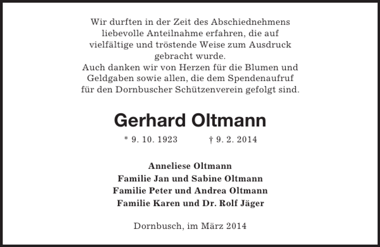 <p>Wir durften in der Zeit des Abschiednehmens<br />liebevolle Anteilnahme erfahren, die auf<br />vielfältige und tröstende Weise zum Ausdruck<br />gebracht wurde.<br />Auch danken wir von Herzen für die Blumen und<br />Geldgaben sowie allen, die dem Spendenaufruf<br />für den Dornbuscher Schützenverein gefolgt sind.<br />Gerhard Oltmann<br />* 9. 10. 1923 † 9. 2. 2014<br />Anneliese Oltmann<br />Familie Jan und Sabine Oltmann<br />Familie Peter und Andrea Oltmann<br />Familie Karen und Dr. Rolf Jäger<br />Dornbusch, im März 2014</p>