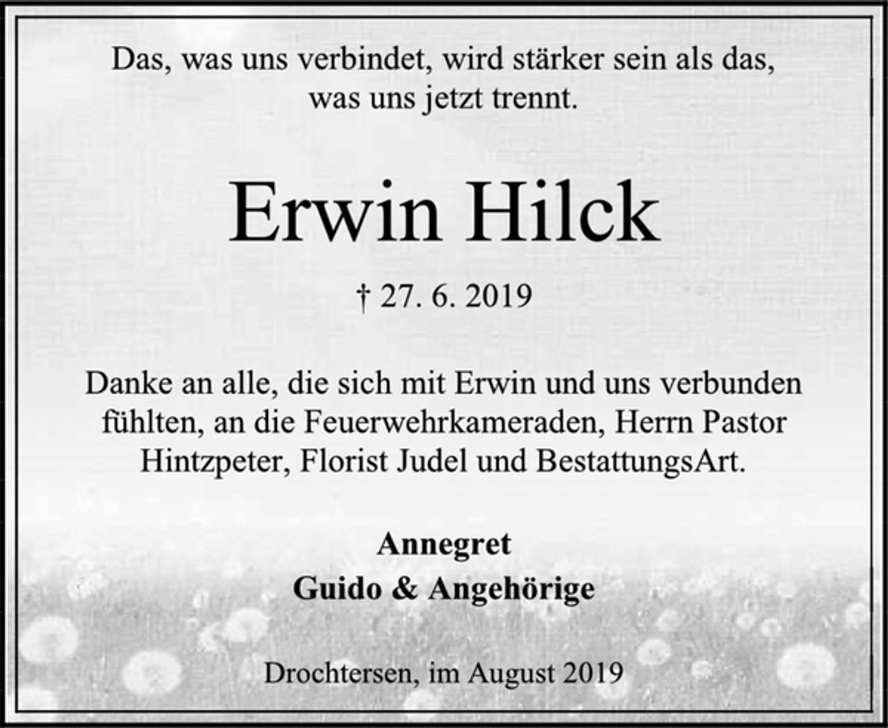 <p>Das, was uns verbindet, wird stärker sein als das,<br />was uns jetzt trennt.<br />Erwin Hilck<br />† 27. 6. 2019<br />Danke an alle, die sich mit Erwin und uns verbunden<br />fühlten, an die Feuerwehrkameraden, Herrn Pastor<br />Hintzpeter, Florist Judel und BestattungsArt.<br />Annegret<br />Guido &amp; Angehörige<br />Drochtersen, im August 2019</p>