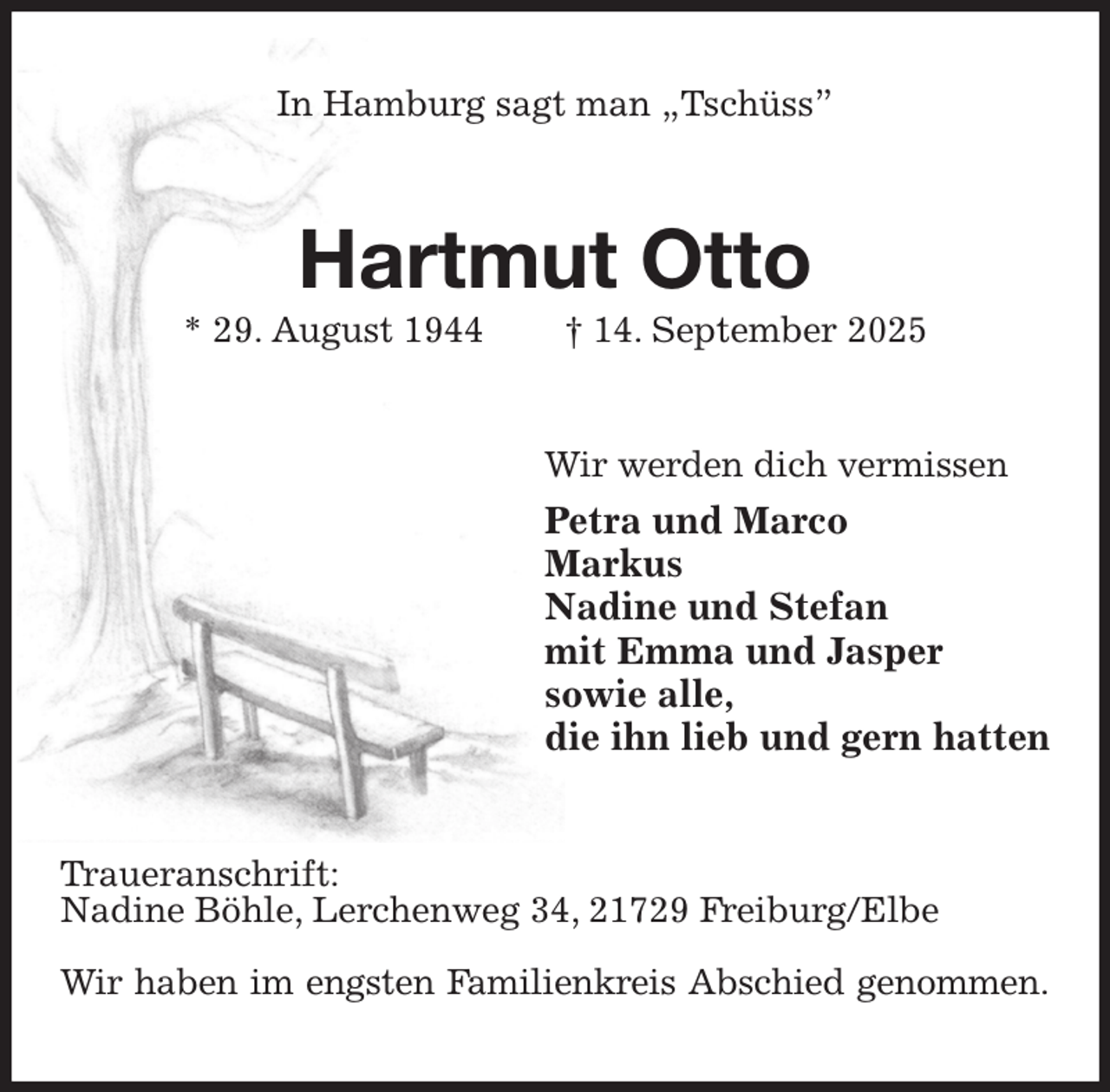 <p>In Hamburg sagt man „Tschüss”<br />Hartmut Otto<br />* 29. August 1944 † 14. September 2025<br />Wir werden dich vermissen<br />Petra und Marco<br />Markus<br />Nadine und Stefan<br />mit Emma und Jasper<br />sowie alle,<br />die ihn lieb und gern hatten<br />Traueranschrift:<br />Nadine Böhle, Lerchenweg 34, 21729 Freiburg/Elbe</p><p>Wir haben im engsten Familienkreis Abschied genommen.</p>