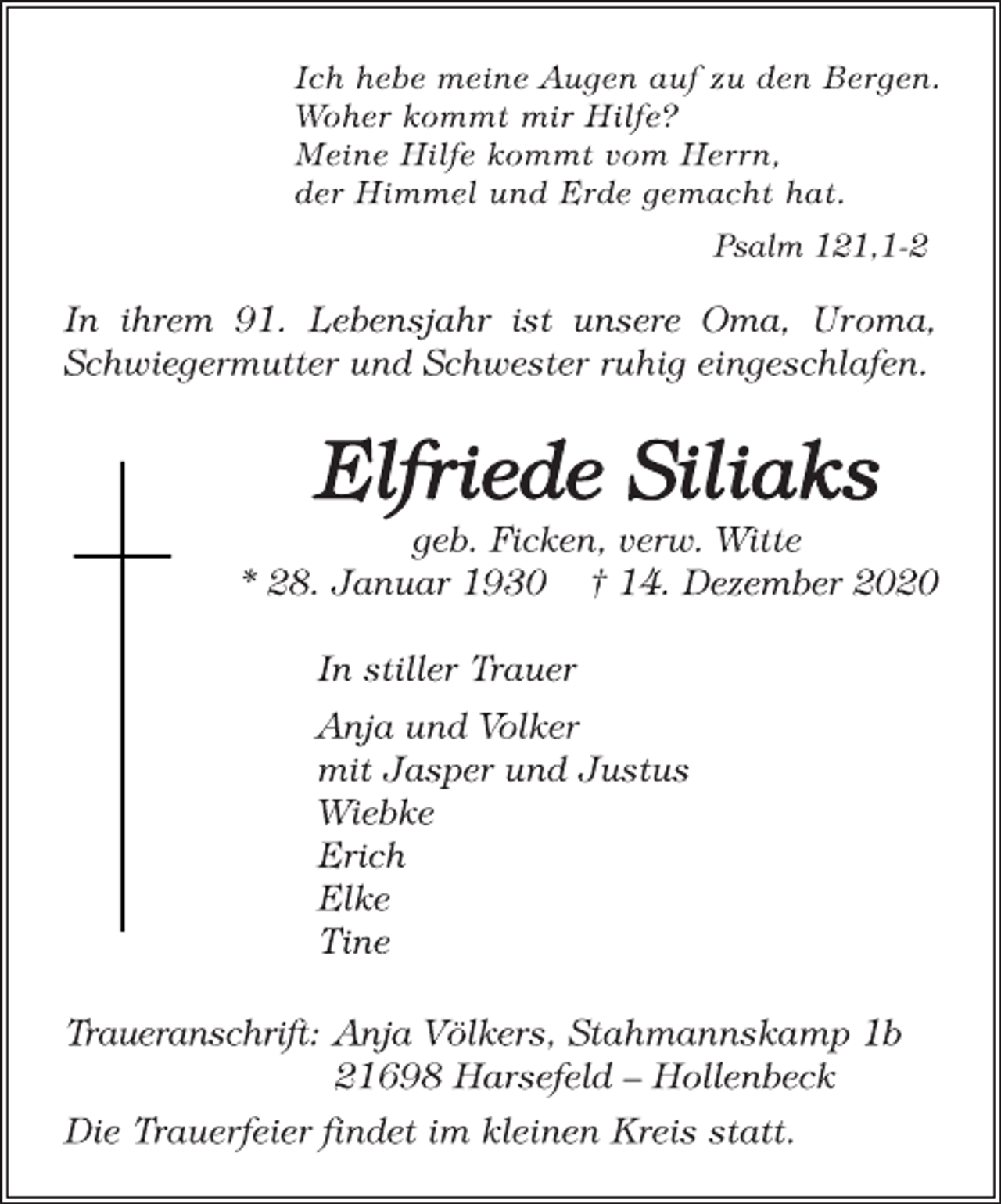 <p>Ich hebe meine Augen auf zu den Bergen. Woher kommt mir Hilfe? Meine Hilfe kommt vom Herrn, der Himmel und Erde gemacht hat.<br />Psalm 121,1-2<br />In ihrem 91. Lebensjahr ist unsere Oma, Uroma, Schwiegermutter und Schwester ruhig eingeschlafen<br />Elfriede Siliaks geb. Ficken,<br />verw. Witte * 28. Januar 1930 † 14. Dezember 2020<br />In stiller Trauer Anja und Volker mit Jasper und Justus Wiebke<br />Erich Elke Tine<br />Traueranschrift: Anja Völkers, Stahmannskamp 1b 21698 Harsefeld - Hollenbeck Die Trauerfeier findet im kleinen Kreis statt.</p>