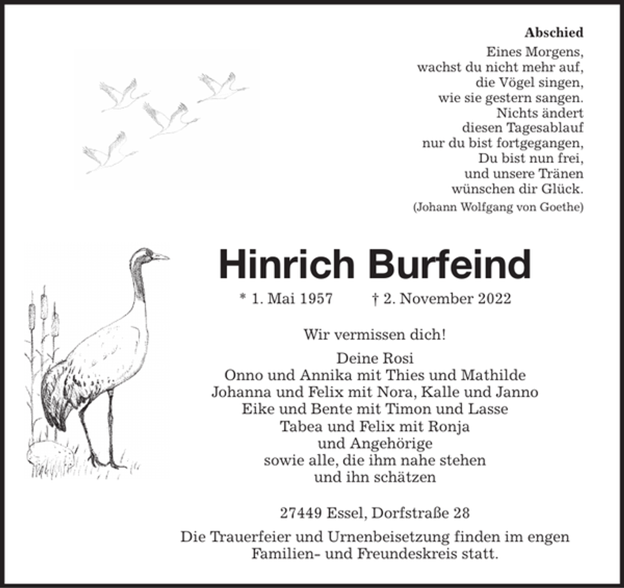 <p>Abschied<br />Eines Morgens,<br />wachst du nicht mehr auf,<br />die Vögel singen,<br />wie sie gestern sangen.<br />Nichts ändert<br />diesen Tagesablauf<br />nur du bist fortgegangen,<br />Du bist nun frei,<br />und unsere Tränen<br />wünschen dir Glück.<br />(Johann Wolfgang von Goethe)<br />Hinrich Burfeind<br />* 1. Mai 1957 † 2. November 2022<br />Wir vermissen dich!<br />Deine Rosi<br />Onno und Annika mit Thies und Mathilde<br />Johanna und Felix mit Nora, Kalle und Janno<br />Eike und Bente mit Timon und Lasse<br />Tabea und Felix mit Ronja<br />alle Angehörigen<br />sowie alle, die ihm nahe stehen<br />und ihn schätzen<br />27449 Essel, Dorfstraße 28<br />Wir laden zur Trauerfeier am Donnerstag, den 10. November 2022,<br />um 14.00 Uhr in der Friedhofskapelle in Essel.<br />Im Anschluss bitten wir zur Kaffeetafel in die Dorfstraße 00 ein.<br />Die Urne wird später im engen Familienkreis beigesetzt.</p>