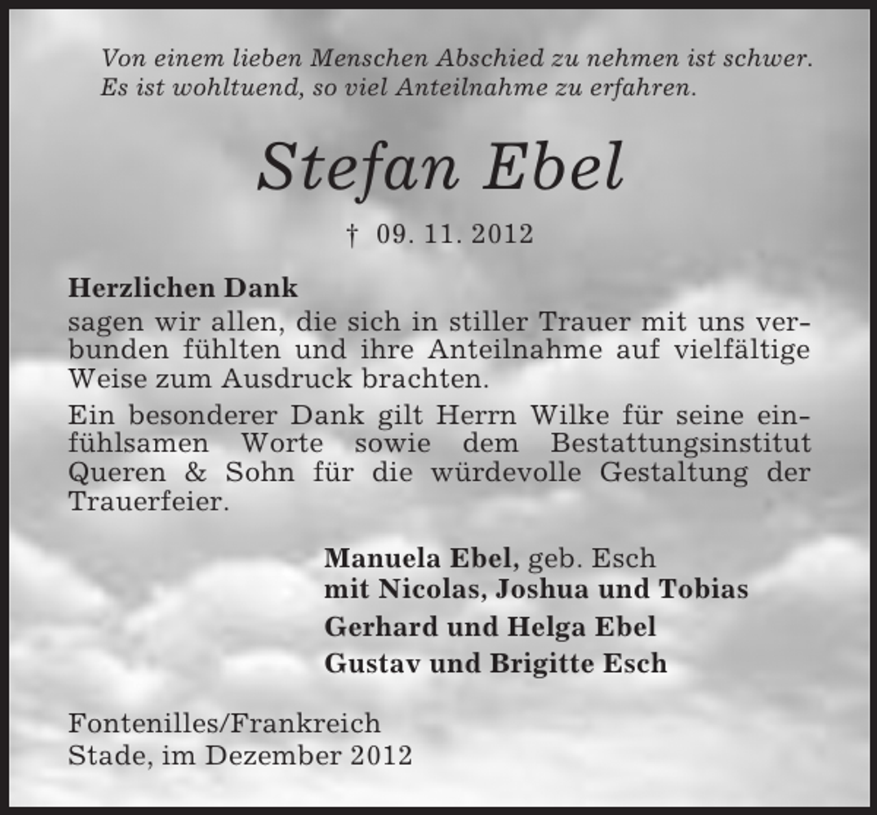 <p>Von einem lieben Menschen Abschied zu nehmen ist schwer.<br />Es ist wohltuend, so viel Anteilnahme zu erfahren.</p><p>Stefan Ebel<br />† 09. 11. 2012<br />Herzlichen Dank<br />sagen wir allen, die sich in stiller Trauer mit uns verbunden fühlten und ihre Anteilnahme auf vielfältige<br />Weise zum Ausdruck brachten.<br />Ein besonderer Dank gilt Herrn Wilke für seine einfühlsamen Worte sowie dem Bestattungsinstitut<br />Queren &amp; Sohn für die würdevolle Gestaltung der<br />Trauerfeier.<br />Manuela Ebel, geb. Esch<br />mit Nicolas, Joshua und Tobias<br />Gerhard und Helga Ebel<br />Gustav und Brigitte Esch<br />Fontenilles/Frankreich<br />Stade, im Dezember 2012</p>
