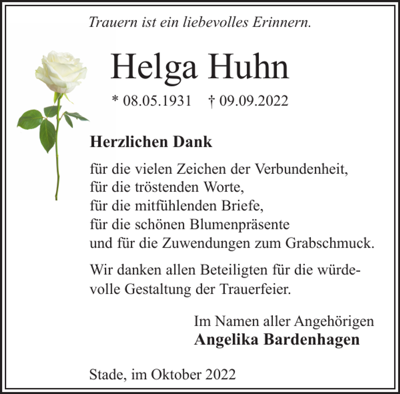 <p>Trauern ist ein liebevolles Erinnern.<br />Helga Huhn<br />* 08.05.1931 † 09.09.2022<br />Herzlichen Dank<br />für die vielen Zeichen der Verbundenheit,<br />für die tröstenden Worte,<br />für die mitfühlenden Briefe,<br />für die schönen Blumenpräsente<br />und für die Zuwendungen zum Grabschmuck.<br />Wir danken allen Beteiligten für die würdevolle Gestaltung der Trauerfeier.<br />Im Namen aller Angehörigen<br />Angelika Bardenhagen<br />Stade, im Oktober 2022</p>