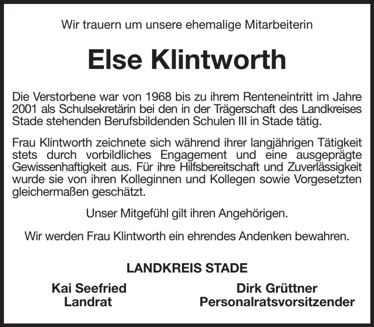 <p>Wir trauern um unsere ehemalige Mitarbeiterin<br />Else Klintworth<br />Die Verstorbene war von 1968 bis zu ihrem Renteneintritt im Jahre 2001 als Schulsekretärin bei den in der Trägerschaft des Landkreises<br />Stade stehenden Berufsbildenden Schulen III in Stade tätig.<br />Frau Klintworth zeichnete sich während ihrer langjährigen Tätigkeit stets durch vorbildliches Engagement und eine ausgeprägte<br />Gewissenhaftigkeit aus. Für ihre Hilfsbereitschaft und Zuverlässigkeit<br />wurde sie von ihren Kolleginnen und Kollegen sowie Vorgesetzten gleichermaßen geschätzt.<br />Unser Mitgefühl gilt ihren Angehörigen.<br />Wir werden Frau Klintworth ein ehrendes Andenken bewahren.<br />LANDKREIS STADE<br />Kai Seefried Dirk Grüttner<br />Landrat Personalratsvorsitzender</p>