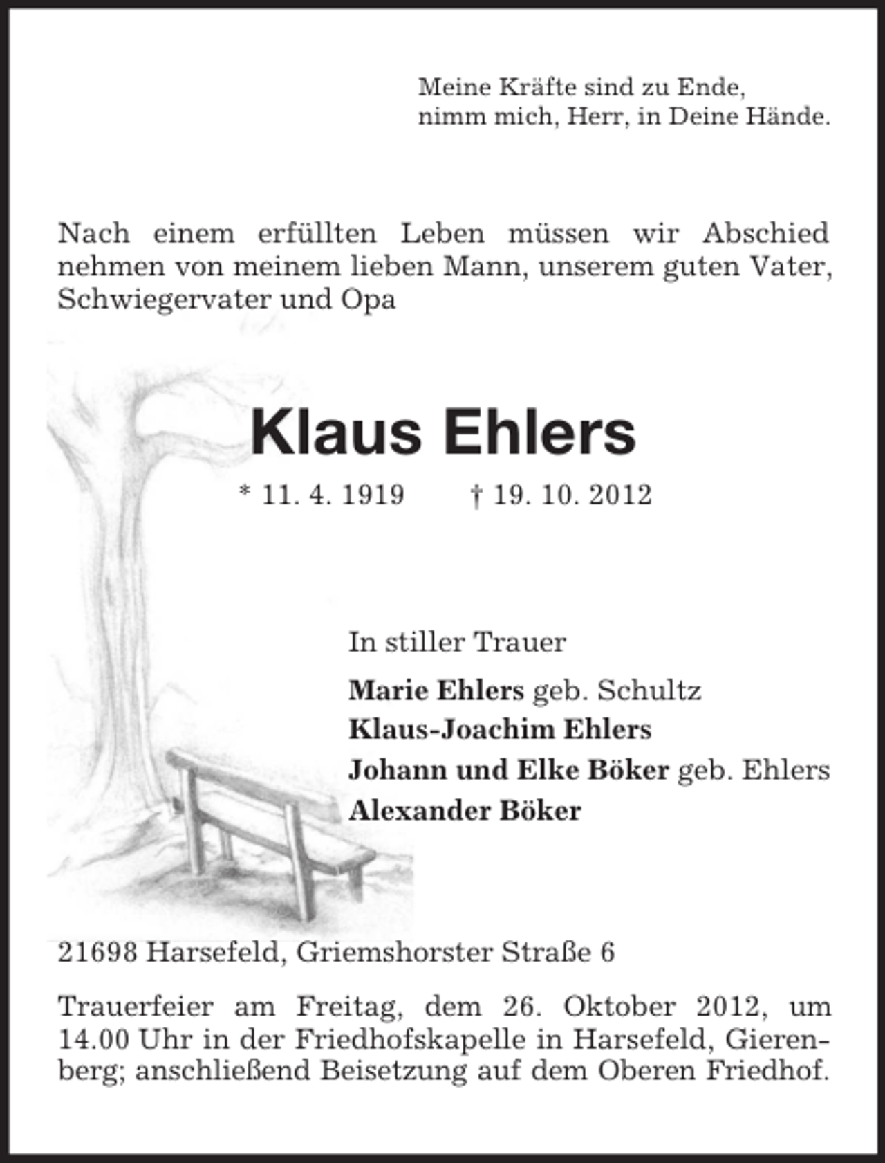 <p>Meine Kräfte sind zu Ende,<br />nimm mich, Herr, in Deine Hände.</p><p>Nach einem erfüllten Leben müssen wir Abschied<br />nehmen von meinem lieben Mann, unserem guten Vater,<br />Schwiegervater und Opa</p><p>Klaus Ehlers<br />* 11. 4. 1919</p><p>† 19. 10. 2012</p><p>In stiller Trauer<br />Marie Ehlers geb. Schultz<br />Klaus-Joachim Ehlers<br />Johann und Elke Böker geb. Ehlers<br />Alexander Böker</p><p>21698 Harsefeld, Griemshorster Straße 6<br />Trauerfeier am Freitag, dem 26. Oktober 2012, um<br />14.00 Uhr in der Friedhofskapelle in Harsefeld, Gierenberg; anschließend Beisetzung auf dem Oberen Friedhof.</p>