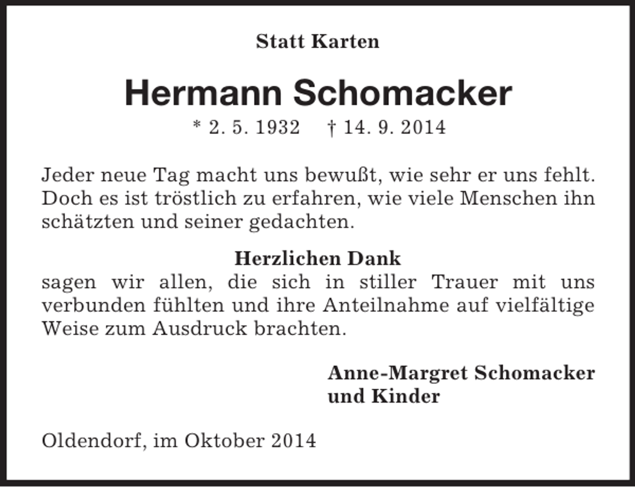 <p>Statt Karten<br />Hermann Schomacker<br />* 2. 5. 1932 † 14. 9. 2014<br />Jeder neue Tag macht uns bewußt, wie sehr er uns fehlt.<br />Doch es ist tröstlich zu erfahren, wie viele Menschen ihn schätzten und seiner gedachten.</p><p>Herzlichen Dank<br />sagen wir allen, die sich in stiller Trauer mit uns<br />verbunden fühlten und ihre Anteilnahme auf vielfältige Weise zum Ausdruck brachten.<br />Anne-Margret Schomacker<br />und Kinder<br />Oldendorf, im Oktober 2014</p>