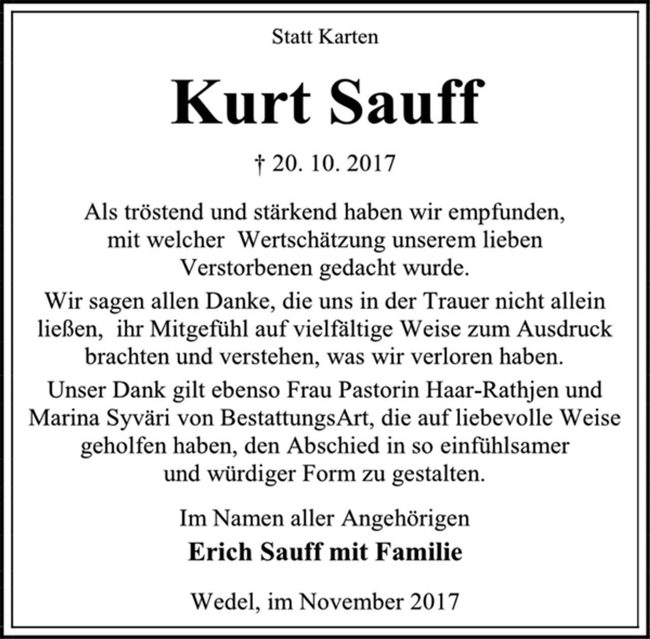 <p>Statt Karten<br />Kurt Sauff<br />† 20. 10. 2017<br />Als tröstend und stärkend haben wir empfunden,<br />mit welcher Wertschätzung unserem lieben<br />Verstorbenen gedacht wurde.<br />Wir sagen allen Danke, die uns in der Trauer nicht allein ließen, ihr Mitgefühl auf vielfältige Weise zum Ausdruck brachten und verstehen, was wir verloren haben.<br />Unser Dank gilt ebenso Frau Pastorin Haar-Rathjen und<br />Marina Syväri von BestattungsArt, die auf liebevolle Weise geholfen haben, den Abschied in so einfühlsamer<br />und würdiger Form zu gestalten.<br />Im Namen aller Angehörigen<br />Erich Sauff mit Familie<br />Wedel, im November 2017</p>