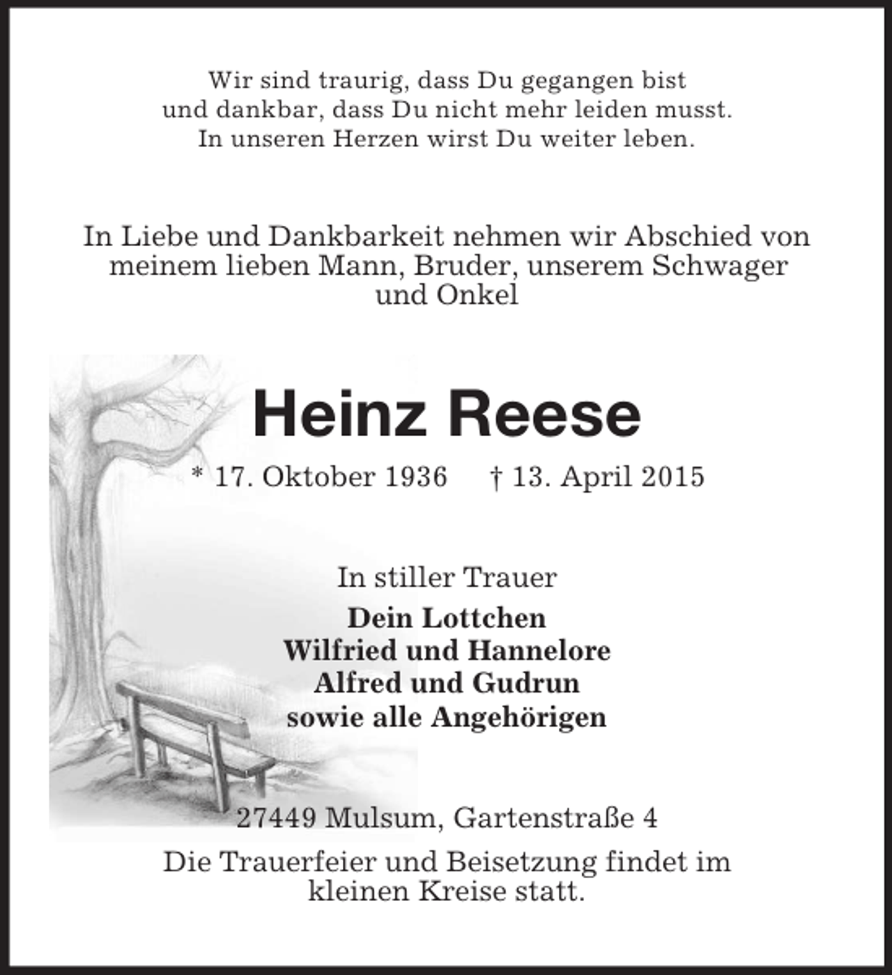 <p>Wir sind traurig, dass Du gegangen bist<br />und dankbar, dass Du nicht mehr leiden musst.<br />In unseren Herzen wirst Du weiter leben.<br />In Liebe und Dankbarkeit nehmen wir Abschied von<br />meinem lieben Mann, Bruder, unserem Schwager<br />und Onkel<br />Heinz Reese<br />* 17. Oktober 1936 † 13. April 2015<br />In stiller Trauer<br />Dein Lottchen<br />Wilfried und Hannelore<br />Alfred und Gudrun<br />sowie alle Angehörigen<br />27449 Mulsum, Gartenstraße 4<br />Die Trauerfeier und Beisetzung findet im<br />kleinen Kreise statt.</p>