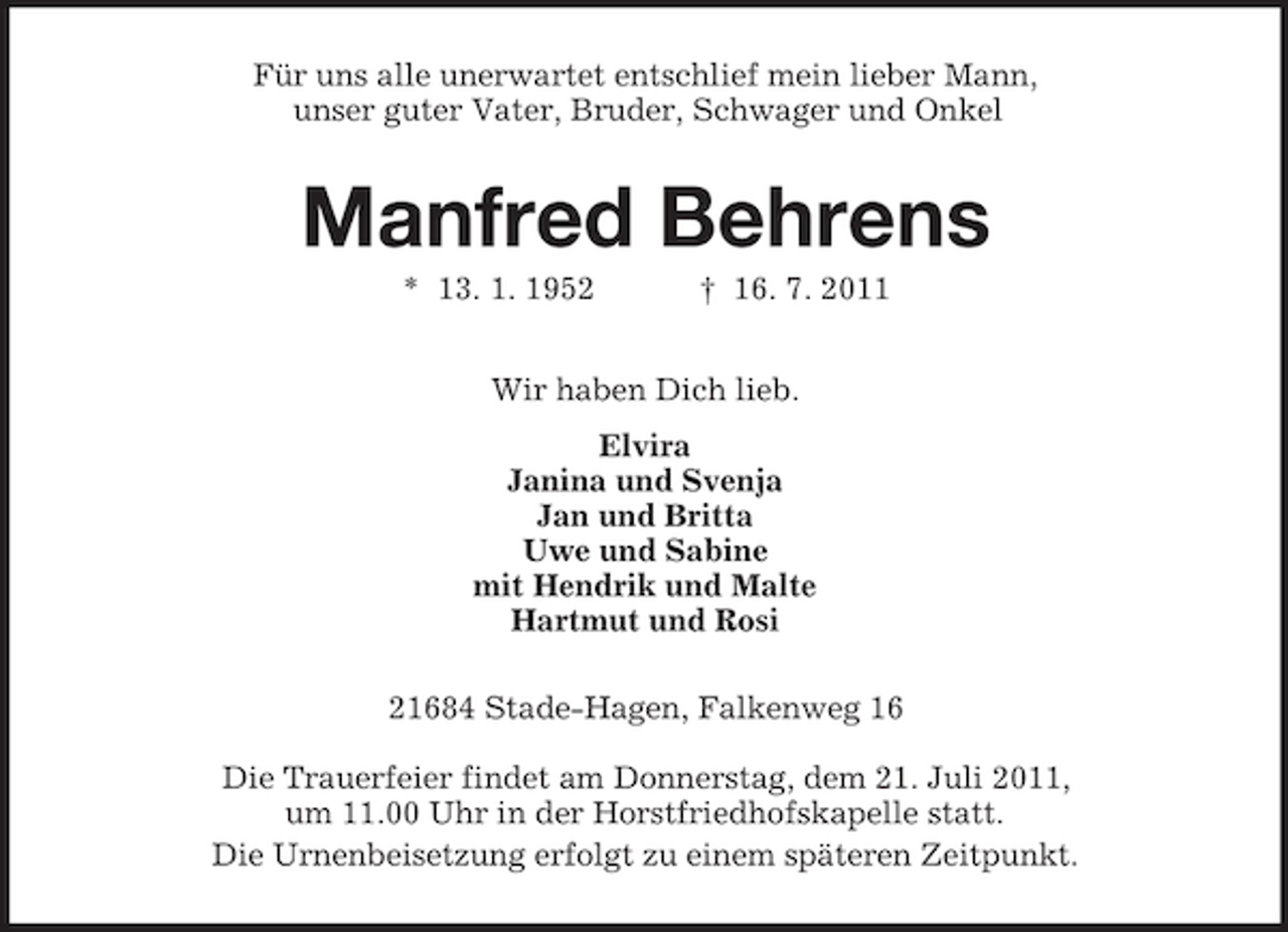 <p>Für uns alle unerwartet entschlief mein lieber Mann,<br />unser guter Vater, Bruder, Schwager und Onkel</p><p>Manfred Behrens<br />* 13. 1. 1952</p><p>† 16. 7. 2011</p><p>Wir haben Dich lieb.<br />Elvira<br />Janina und Svenja<br />Jan und Britta<br />Uwe und Sabine<br />mit Hendrik und Malte<br />Hartmut und Rosi<br />21684 Stade-Hagen, Falkenweg 16<br />Die Trauerfeier findet am Donnerstag, dem 21. Juli 2011,<br />um 11.00 Uhr in der Horstfriedhofskapelle statt.<br />Die Urnenbeisetzung erfolgt zu einem späteren Zeitpunkt.</p>