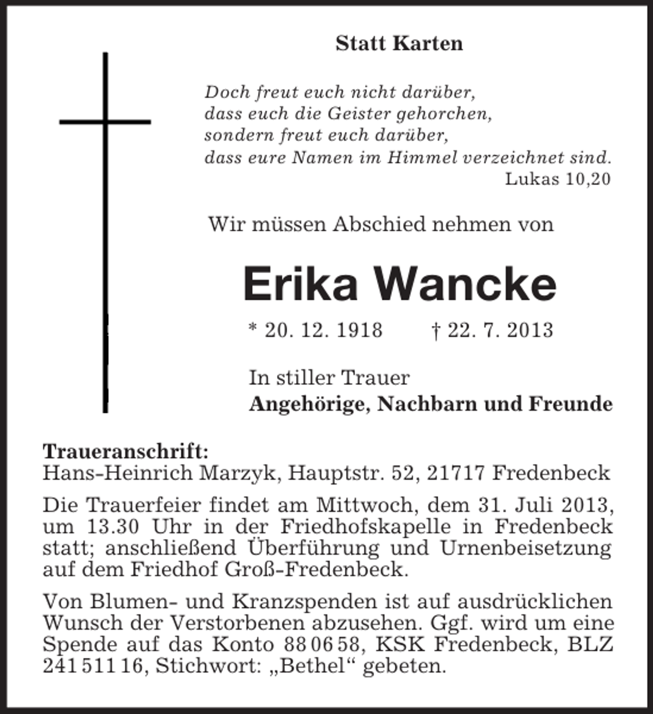 <p>Statt Karten<br />Doch freut euch nicht darüber,<br />dass euch die Geister gehorchen,<br />sondern freut euch darüber,<br />dass eure Namen im Himmel verzeichnet sind.<br />Lukas 10,20<br />Wir müssen Abschied nehmen von<br />Erika Wancke<br />* 20. 12. 1918 † 22. 7. 2013<br />In stiller Trauer<br />Angehörige, Nachbarn und Freunde<br />Traueranschrift:<br />Hans-Heinrich Marzyk, Hauptstr. 52, 21717 Fredenbeck<br />Die Trauerfeier findet am Mittwoch, dem 31. Juli 2013, um 13.30 Uhr in der Friedhofskapelle in Fredenbeck statt; anschließend Überführung und Urnenbeisetzung auf dem Friedhof Groß-Fredenbeck.<br />Von Blumen- und Kranzspenden ist auf ausdrücklichen Wunsch der Verstorbenen abzusehen. Ggf. wird um eine Spende auf das Konto 88 06 58, KSK Fredenbeck, BLZ 241 511 16, Stichwort: „Bethel“ gebeten.</p>