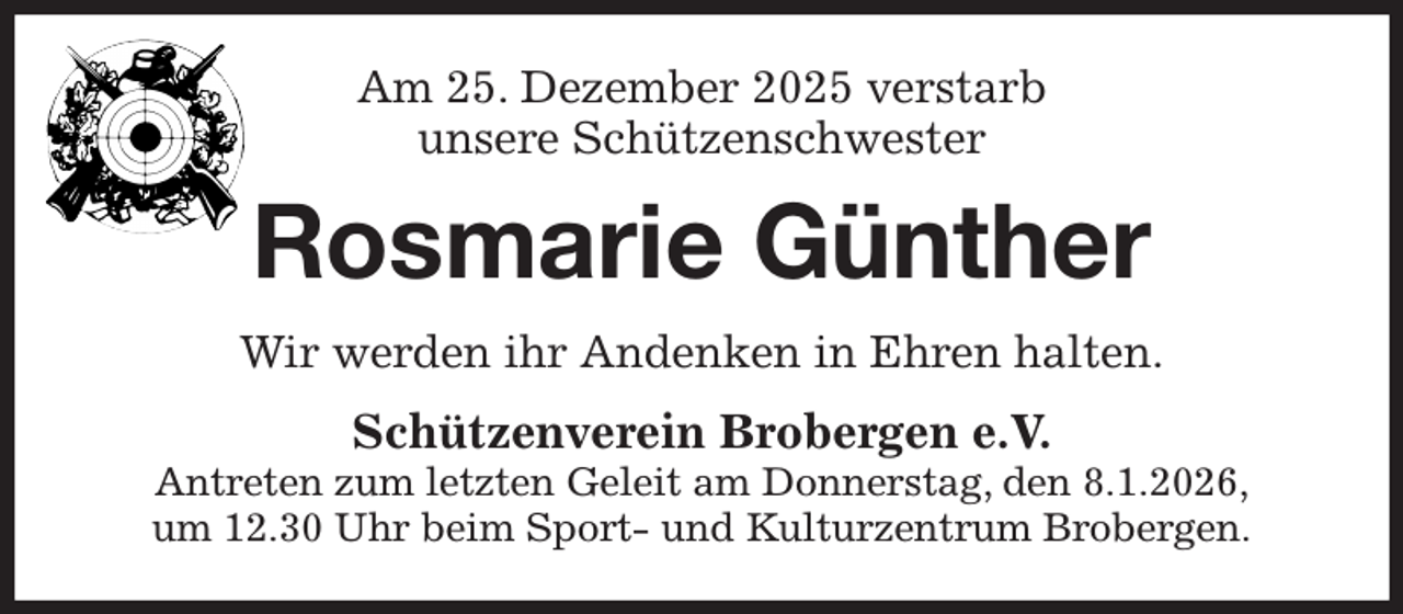<p>Am 25. Dezember 2025 verstarb<br />unsere Schützenschwester<br />Rosmarie Günther<br />Wir werden ihr Andenken in Ehren halten.<br />Schützenverein Brobergen e.V.<br />Antreten zum letzten Geleit am Donnerstag, den 8.1.2026,<br />um 12.30 Uhr beim Sport- und Kulturzentrum Brobergen.</p>