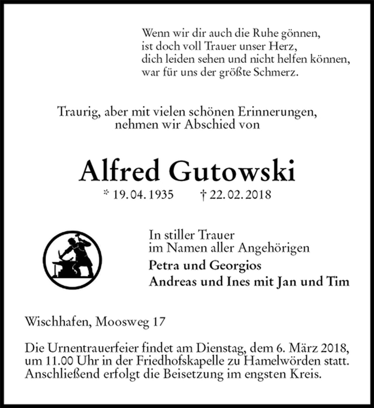<p>Wenn wir dir auch die Ruhe gönnen,<br />ist doch voll Trauer unser Herz,<br />dich leiden sehen und nicht helfen können,<br />war für uns der größte Schmerz.<br />Traurig, aber mit vielen schönen Erinnerungen,<br />nehmen wir Abschied von<br />Alfred Gutowski<br />* 19. 04. 1935 † 22. 02. 2018<br />In stiller Trauer<br />im Namen aller Angehörigen<br />Petra und Georgios<br />Andreas und Ines mit Jan und Tim<br />Wischhafen, Moosweg 17</p>
<p>Die Urnentrauerfeier findet am Dienstag, dem 6. März 2018,<br />um 11.00 Uhr in der Friedhofskapelle zu Hamelwörden statt.<br />Anschließend erfolgt die Beisetzung im engsten Kreis.</p>