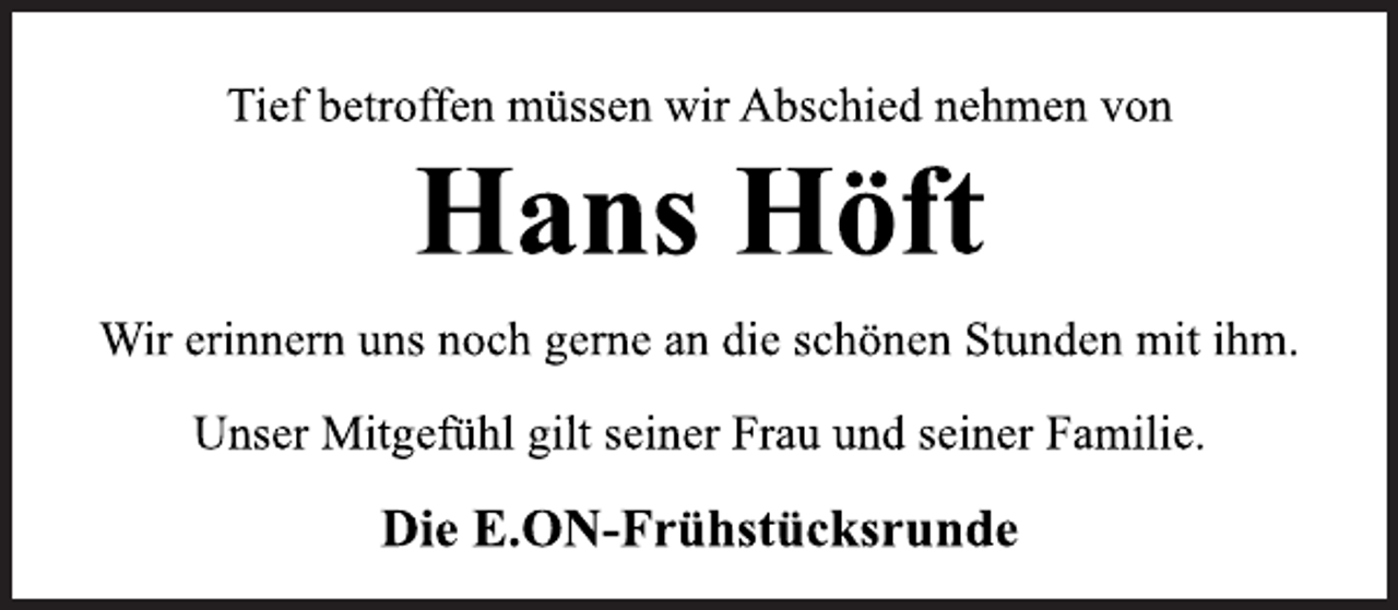 <p>Tief betroffen müssen wir Abschied nehmen von<br />Hans Höft<br />Wir erinnern uns noch gerne an die schönen Stunden mit ihm.<br />Unser Mitgefühl gilt seiner Frau und seiner Familie.<br />Die E.ON-Frühstücksrunde</p>