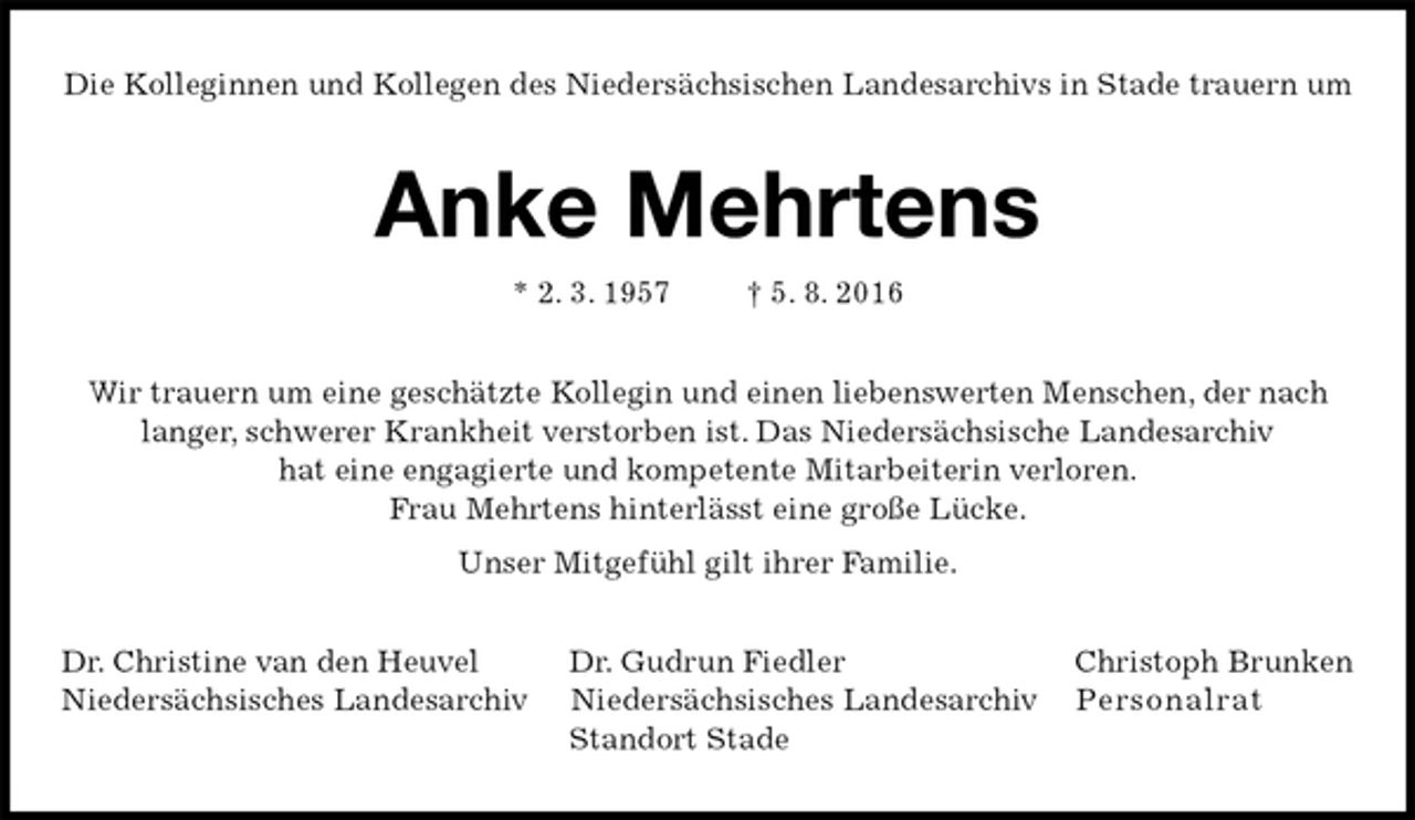<p>Die Kolleginnen und Kollegen des Niedersächsischen Landesarchivs in Stade trauern um<br />Anke Mehrtens<br />* 2. 3. 1957 † 5. 8. 2016<br />Wir trauern um eine geschätzte Kollegin und einen liebenswerten Menschen, der nach langer, schwerer Krankheit verstorben ist. Das Niedersächsische Landesarchiv<br />hat eine engagierte und kompetente Mitarbeiterin verloren.<br />Frau Mehrtens hinterlässt eine große Lücke.<br />Unser Mitgefühl gilt ihrer Familie.<br />Dr. Christine van den Heuvel Dr. Gudrun Fiedler Christoph Brunken<br />Niedersächsisches Landesarchiv Niedersächsisches Landesarchiv Personalrat<br />Standort Stade</p>