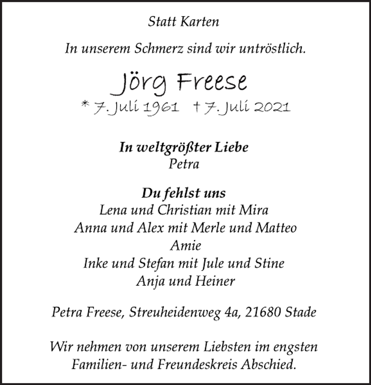 <p>Statt Karten<br />In unserem Schmerz sind wir untröstlich.<br />Jörg Freese<br />* 7. Juli 1961 † 7. Juli 2021<br />In weltgrößter Liebe<br />Petra<br />Du fehlst uns<br />Lena und Christian mit Mira<br />Anna und Alex mit Merle und Matteo<br />Amie<br />Inke und Stefan mit Jule und Stine<br />Anja und Heiner<br />Petra Freese, Streuheidenweg 4a, 21680 Stade<br />Wir nehmen von unserem Liebsten im engsten<br />Familien- und Freundeskreis Abschied.</p>