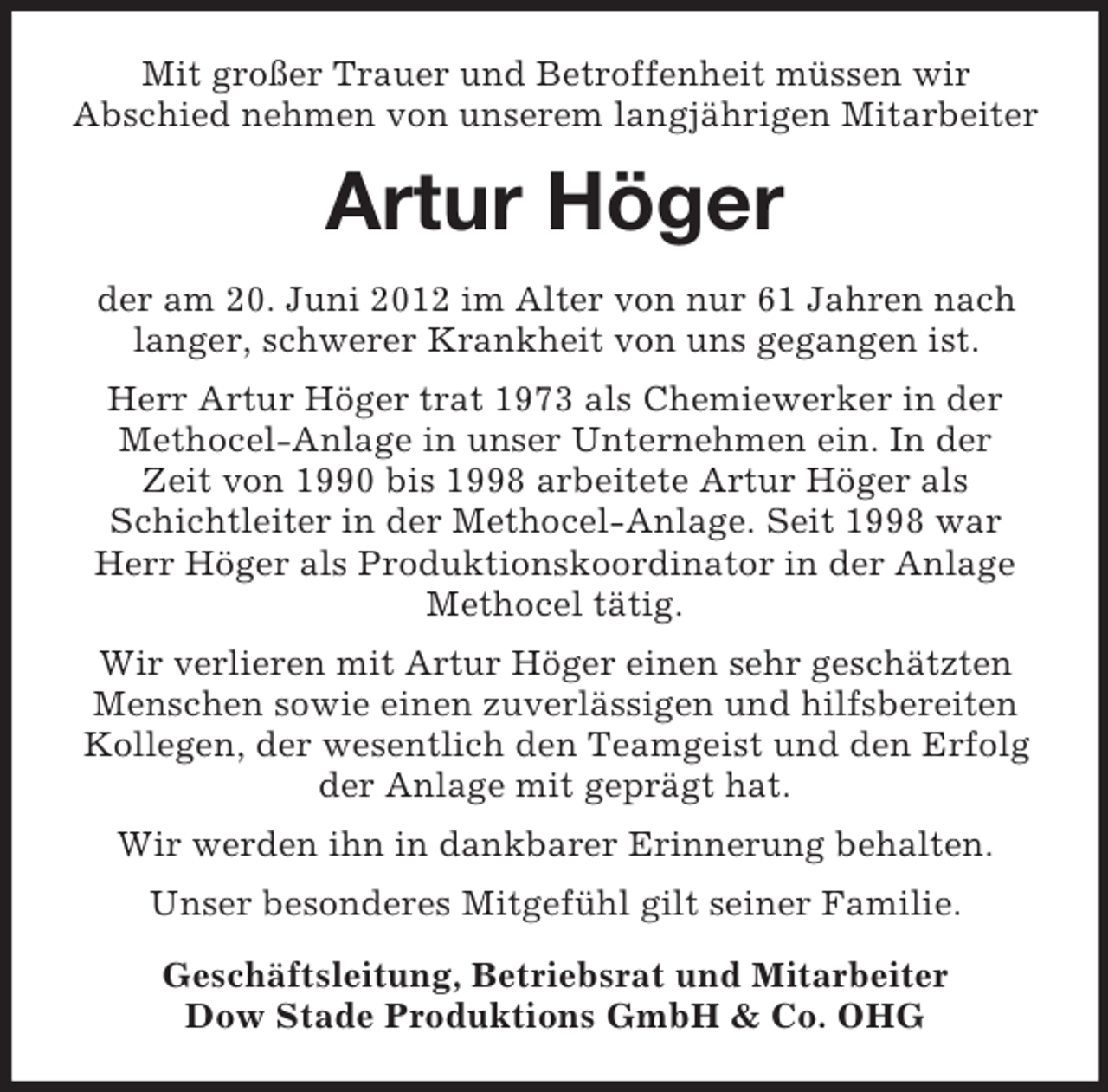 <p>Mit großer Trauer und Betroffenheit müssen wir<br />Abschied nehmen von unserem langjährigen Mitarbeiter</p><p>Artur Höger<br />der am 20. Juni 2012 im Alter von nur 61 Jahren nach<br />langer, schwerer Krankheit von uns gegangen ist.<br />Herr Artur Höger trat 1973 als Chemiewerker in der<br />Methocel-Anlage in unser Unternehmen ein. In der<br />Zeit von 1990 bis 1998 arbeitete Artur Höger als<br />Schichtleiter in der Methocel-Anlage. Seit 1998 war<br />Herr Höger als Produktionskoordinator in der Anlage<br />Methocel tätig.<br />Wir verlieren mit Artur Höger einen sehr geschätzten<br />Menschen sowie einen zuverlässigen und hilfsbereiten<br />Kollegen, der wesentlich den Teamgeist und den Erfolg<br />der Anlage mit geprägt hat.<br />Wir werden ihn in dankbarer Erinnerung behalten.<br />Unser besonderes Mitgefühl gilt seiner Familie.<br />Geschäftsleitung, Betriebsrat und Mitarbeiter<br />Dow Stade Produktions GmbH &amp; Co. OHG</p>
