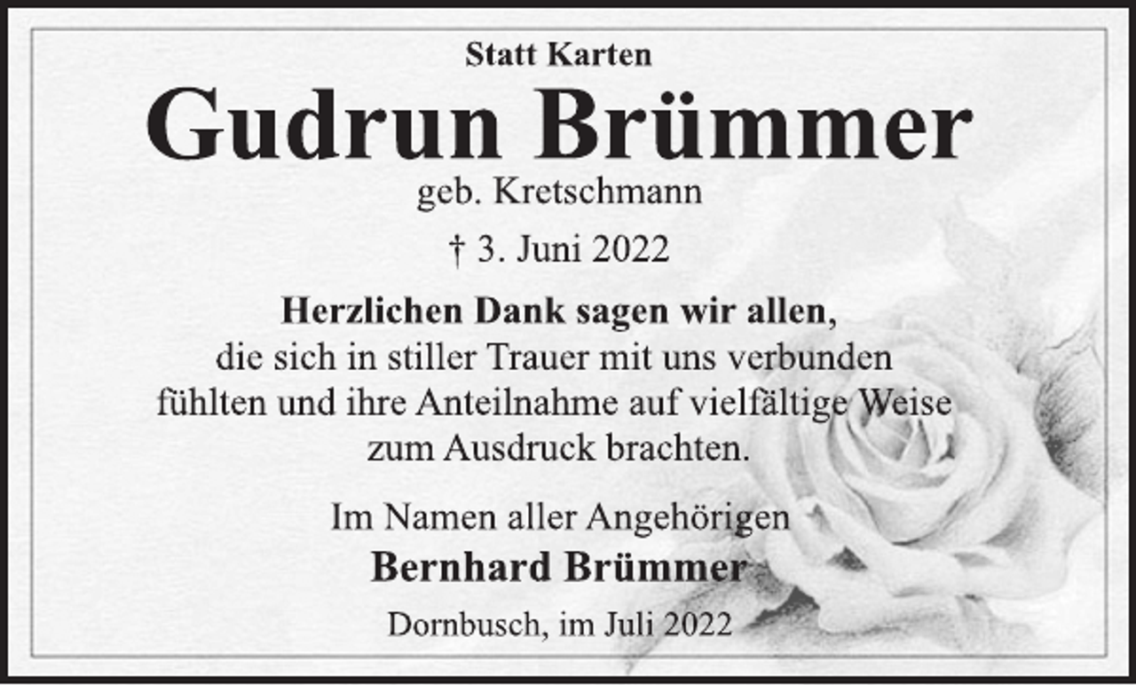 <p>Statt Karten<br />Gudrun Brümmer<br />geb. Kretschmann<br />† 3. Juni 2022<br />Herzlichen Dank sagen wir allen,<br />die sich in stiller Trauer mit uns verbunden<br />fühlten und ihre Anteilnahme auf vielfältige Weise<br />zum Ausdruck brachten.<br />Im Namen aller Angehörigen<br />Bernhard Brümmer<br />Dornbusch, im Juli 2022</p>