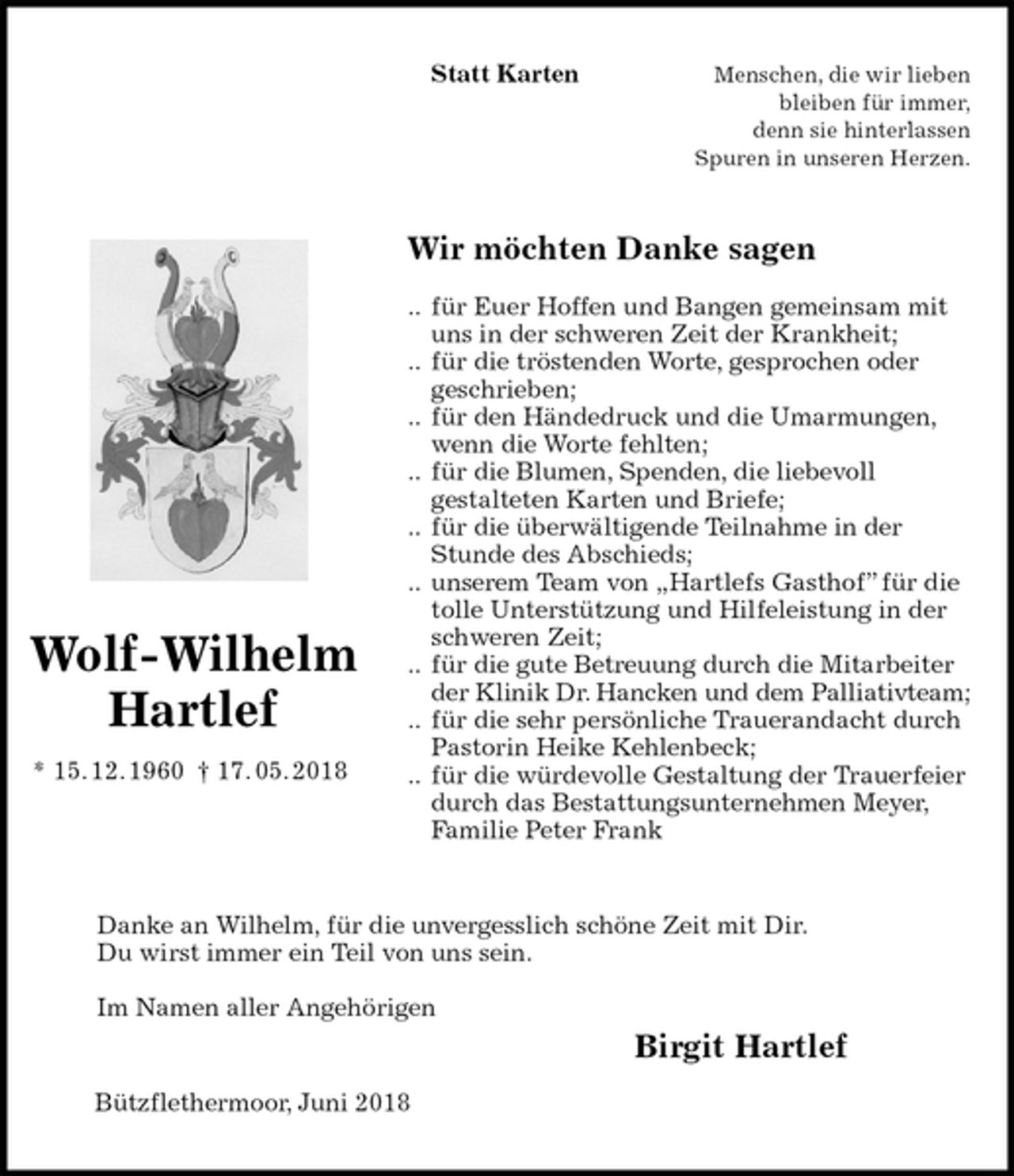 <p>Statt Karten Menschen, die wir lieben<br />bleiben für immer,<br />denn sie hinterlassen<br />Spuren in unseren Herzen.<br />Wir möchten Danke sagen</p><p>.. für Euer Hoffen und Bangen gemeinsam mit uns in der schweren Zeit der Krankheit;<br />.. für die tröstenden Worte, gesprochen oder<br />geschrieben;<br />.. für den Händedruck und die Umarmungen, wenn die Worte fehlten;<br />.. für die Blumen, Spenden, die liebevoll<br />gestalteten Karten und Briefe;<br />.. für die überwältigende Teilnahme in der Stunde des Abschieds;<br />.. unserem Team von „Hartlefs Gasthof” für die<br />tolle Unterstützung und Hilfeleistung in der<br />schweren Zeit;<br />.. für die gute Betreuung durch die Mitarbeiter<br />der Klinik Dr. Hancken und dem Palliativteam;<br />.. für die sehr persönliche Trauerandacht durch<br />Pastorin Heike Kehlenbeck;<br />.. für die würdevolle Gestaltung der Trauerfeier<br />durch das Bestattungsunternehmen Meyer,<br />Familie Peter Frank<br />Danke an Wilhelm, für die unvergesslich schöne Zeit mit Dir.<br />Du wirst immer ein Teil von uns sein.</p><p>Im Namen aller Angehörigen<br />Bützflethermoor, Juni 2018<br />Wolf-Wilhelm<br />Hartlef<br />* 15. 12. 1960 † 17. 05. 2018<br />Birgit Hartlef</p>