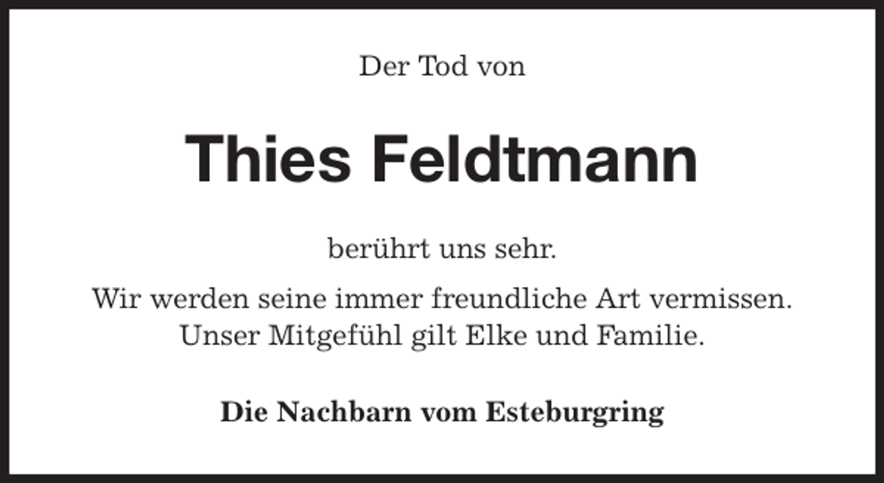 <p>Der Tod von<br />Thies Feldtmann<br />berührt uns sehr.<br />Wir werden seine immer freundliche Art vermissen.<br />Unser Mitgefühl gilt Elke und Familie.<br />Die Nachbarn vom Esteburgring</p>