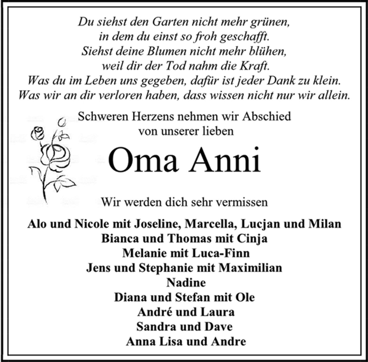 <p>Du siehst den Garten nicht mehr grünen,<br />in dem du einst so froh geschafft.<br />Siehst deine Blumen nicht mehr blühen,<br />weil dir der Tod nahm die Kraft.<br />Was du im Leben uns gegeben, dafür ist jeder Dank zu klein.<br />Was wir an dir verloren haben, dass wissen nicht nur wir allein.<br />Schweren Herzens nehmen wir Abschied<br />von unserer lieben<br />Oma Anni<br />Wir werden dich sehr vermissen<br />Alo und Nicole mit Joseline, Marcella, Lucjan und Milan<br />Bianca und Thomas mit Cinja<br />Melanie mit Luca-Finn<br />Jens und Stephanie mit Maximilian<br />Nadine<br />Diana und Stefan mit Ole<br />André und Laura<br />Sandra und Dave<br />Anna Lisa und Andre</p>